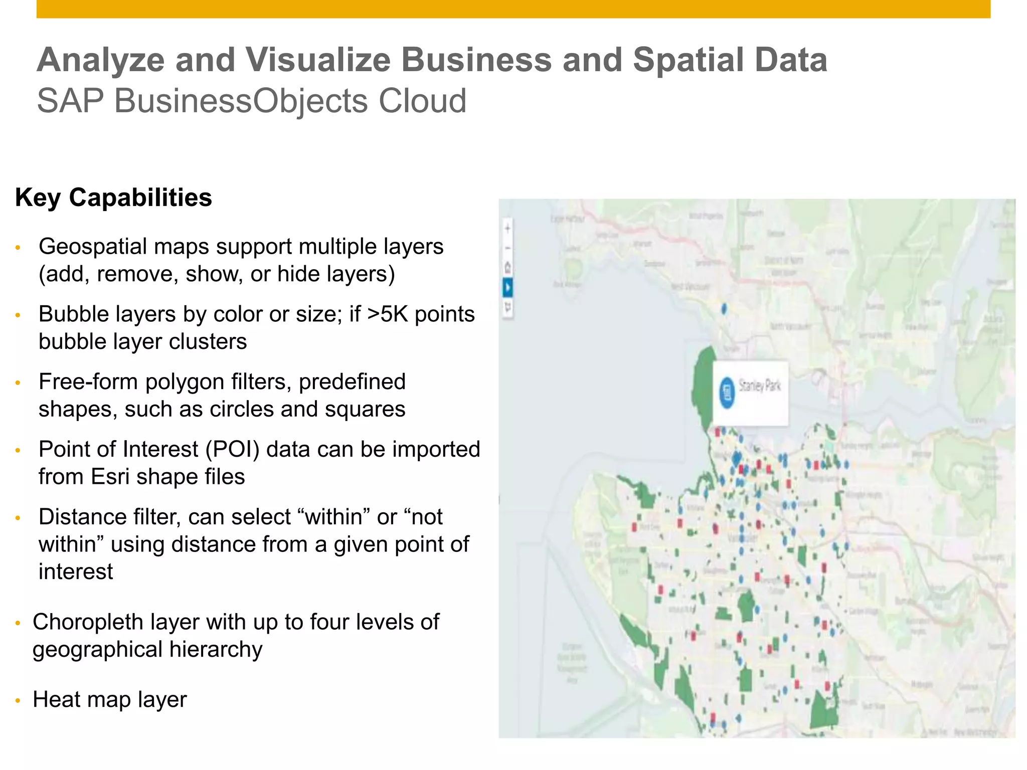 © 2014 SAP AG. All rights reserved. 10Public
Key Capabilities
• Geospatial maps support multiple layers
(add, remove, show, or hide layers)
• Bubble layers by color or size; if >5K points
bubble layer clusters
• Free-form polygon filters, predefined
shapes, such as circles and squares
• Point of Interest (POI) data can be imported
from Esri shape files
• Distance filter, can select “within” or “not
within” using distance from a given point of
interest
• Choropleth layer with up to four levels of
geographical hierarchy
• Heat map layer
Analyze and Visualize Business and Spatial Data
SAP BusinessObjects Cloud
 