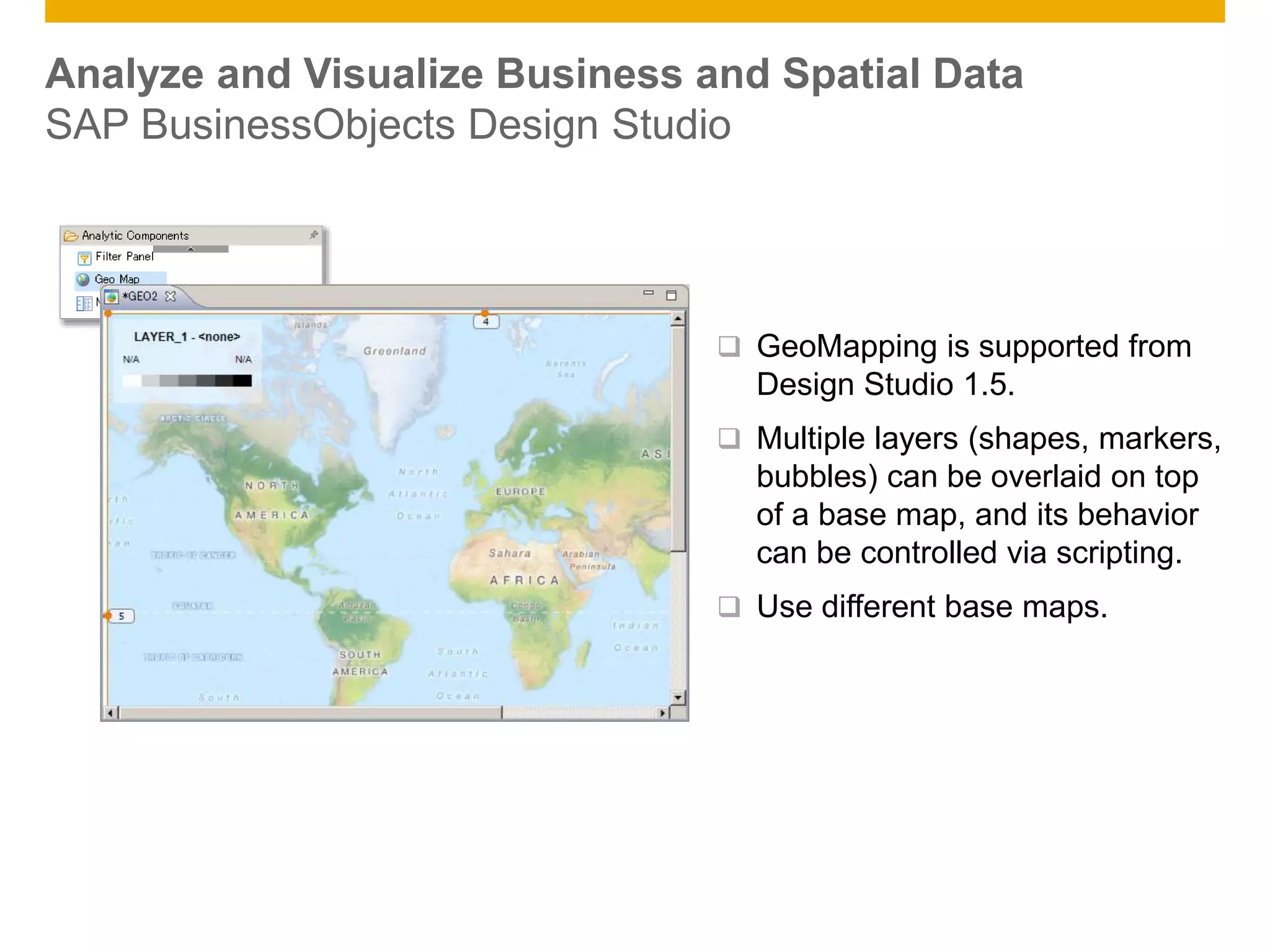 © 2014 SAP AG. All rights reserved. 12Public
Analyze and Visualize Business and Spatial Data
SAP BusinessObjects Design Studio
 GeoMapping is supported from
Design Studio 1.5.
 Multiple layers (shapes, markers,
bubbles) can be overlaid on top
of a base map, and its behavior
can be controlled via scripting.
 Use different base maps.
 