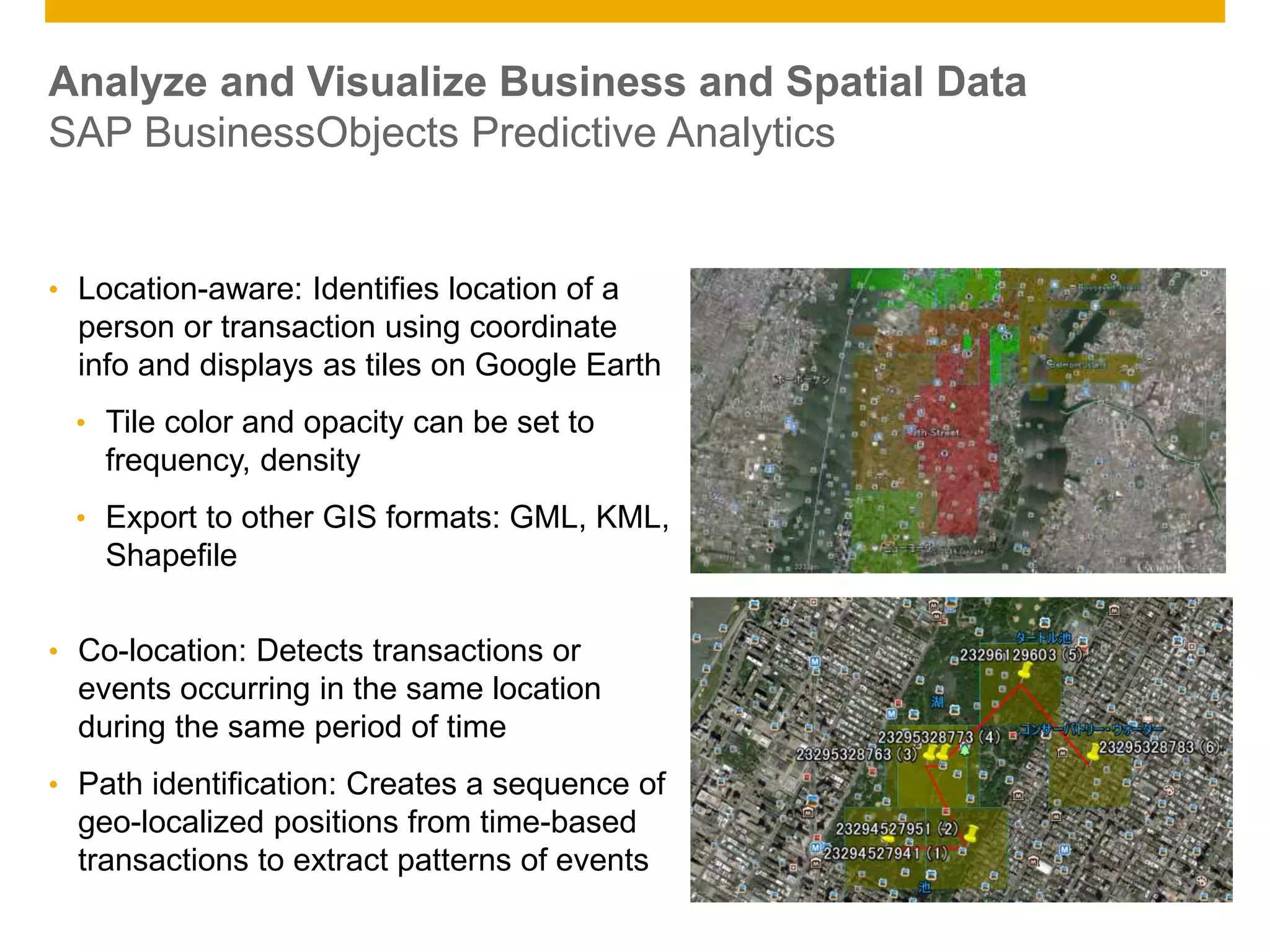 © 2014 SAP AG. All rights reserved. 13Public
• Location-aware: Identifies location of a
person or transaction using coordinate
info and displays as tiles on Google Earth
• Tile color and opacity can be set to
frequency, density
• Export to other GIS formats: GML, KML,
Shapefile
• Co-location: Detects transactions or
events occurring in the same location
during the same period of time
• Path identification: Creates a sequence of
geo-localized positions from time-based
transactions to extract patterns of events
Analyze and Visualize Business and Spatial Data
SAP BusinessObjects Predictive Analytics
 