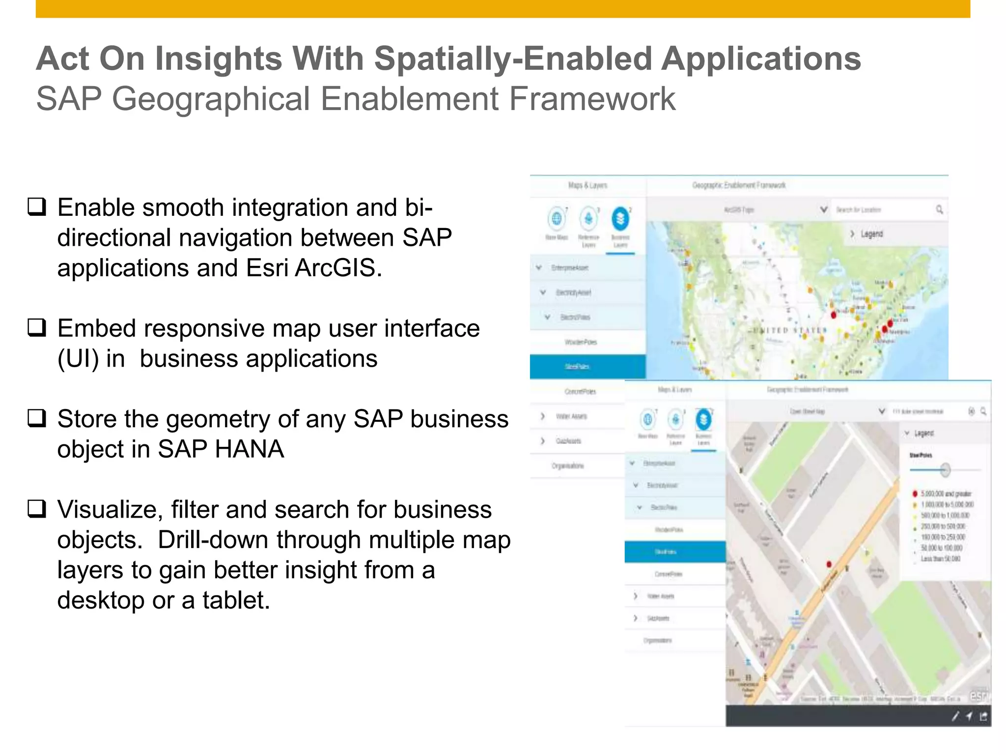 © 2014 SAP AG. All rights reserved. 15Public
Act On Insights With Spatially-Enabled Applications
SAP Geographical Enablement Framework
 Enable smooth integration and bi-
directional navigation between SAP
applications and Esri ArcGIS.
 Embed responsive map user interface
(UI) in business applications
 Store the geometry of any SAP business
object in SAP HANA
 Visualize, filter and search for business
objects. Drill-down through multiple map
layers to gain better insight from a
desktop or a tablet.
 