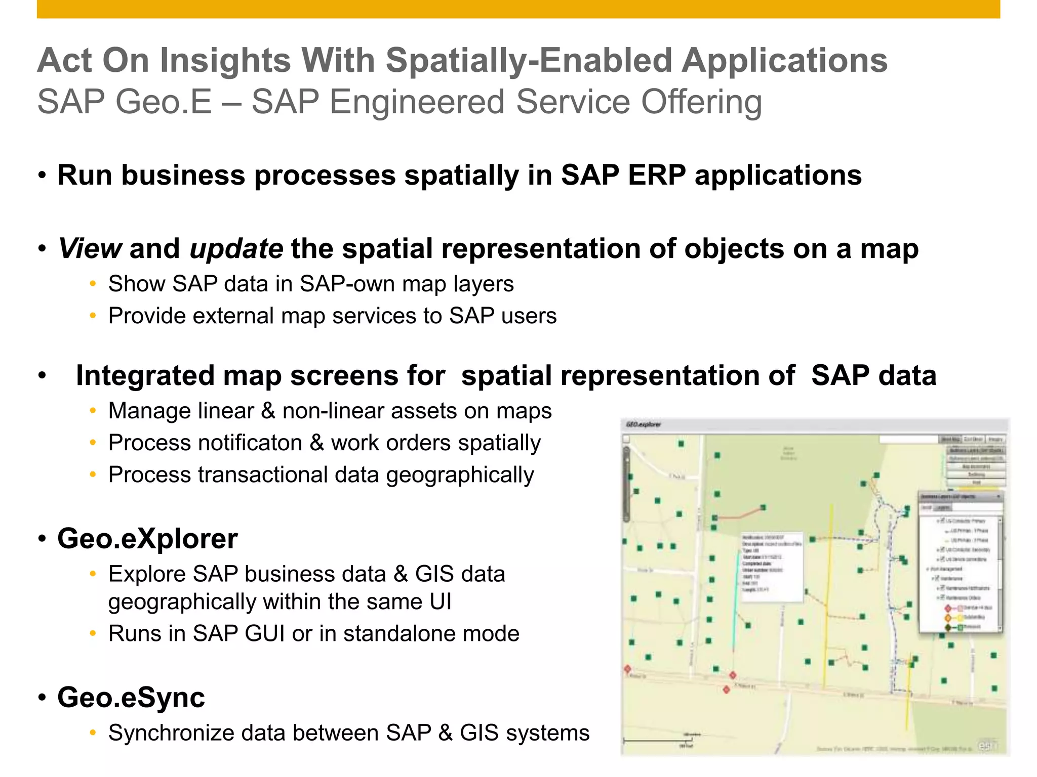 © 2014 SAP AG. All rights reserved. 16Public
Act On Insights With Spatially-Enabled Applications
SAP Geo.E – SAP Engineered Service Offering
• Run business processes spatially in SAP ERP applications
• View and update the spatial representation of objects on a map
• Show SAP data in SAP-own map layers
• Provide external map services to SAP users
• Integrated map screens for spatial representation of SAP data
• Manage linear & non-linear assets on maps
• Process notificaton & work orders spatially
• Process transactional data geographically
• Geo.eXplorer
• Explore SAP business data & GIS data
geographically within the same UI
• Runs in SAP GUI or in standalone mode
• Geo.eSync
• Synchronize data between SAP & GIS systems
 