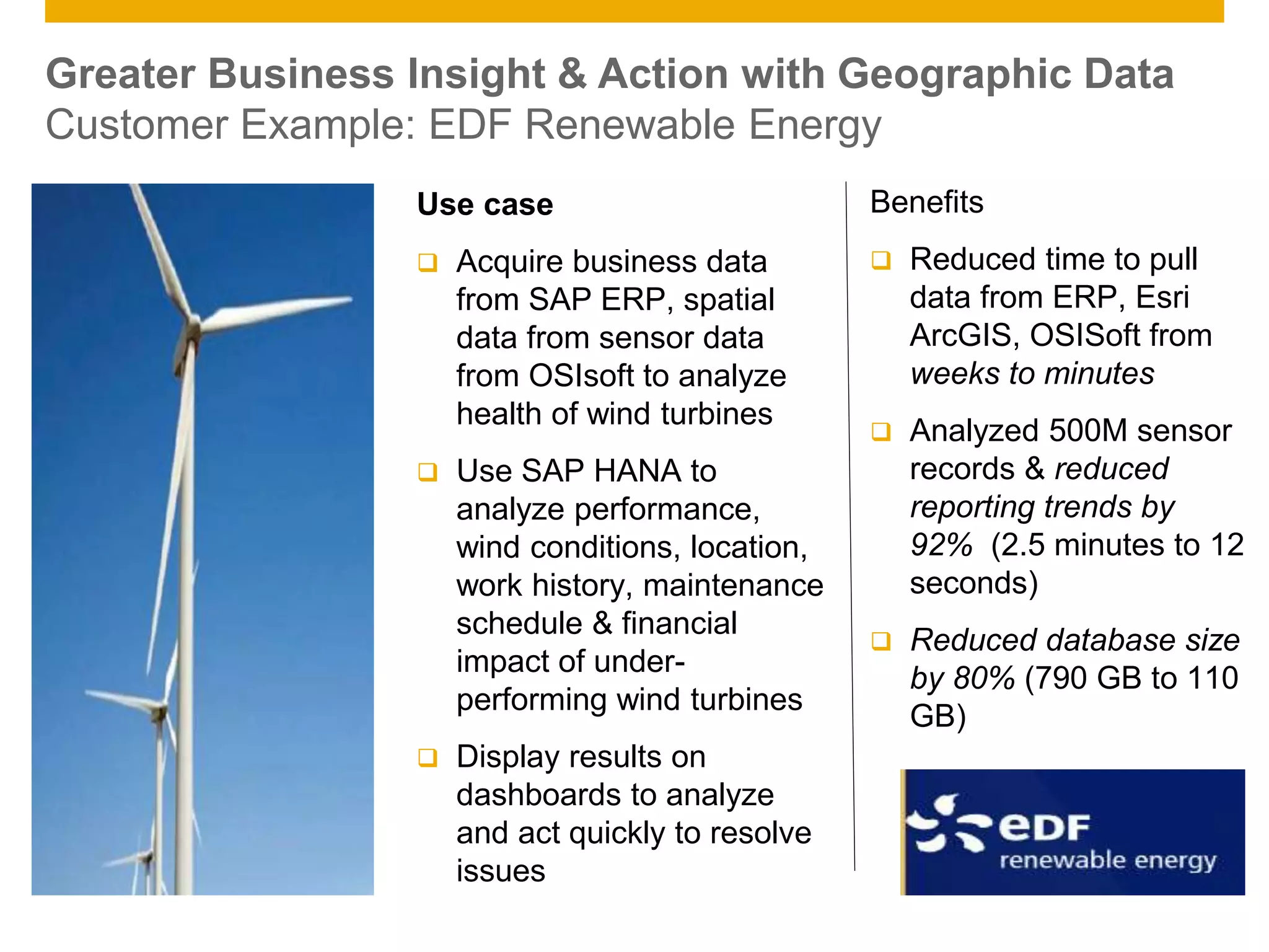 © 2014 SAP AG. All rights reserved. 17Public
Greater Business Insight & Action with Geographic Data
Customer Example: EDF Renewable Energy
Use case
 Acquire business data
from SAP ERP, spatial
data from sensor data
from OSIsoft to analyze
health of wind turbines
 Use SAP HANA to
analyze performance,
wind conditions, location,
work history, maintenance
schedule & financial
impact of under-
performing wind turbines
 Display results on
dashboards to analyze
and act quickly to resolve
issues
Benefits
 Reduced time to pull
data from ERP, Esri
ArcGIS, OSISoft from
weeks to minutes
 Analyzed 500M sensor
records & reduced
reporting trends by
92% (2.5 minutes to 12
seconds)
 Reduced database size
by 80% (790 GB to 110
GB)
 