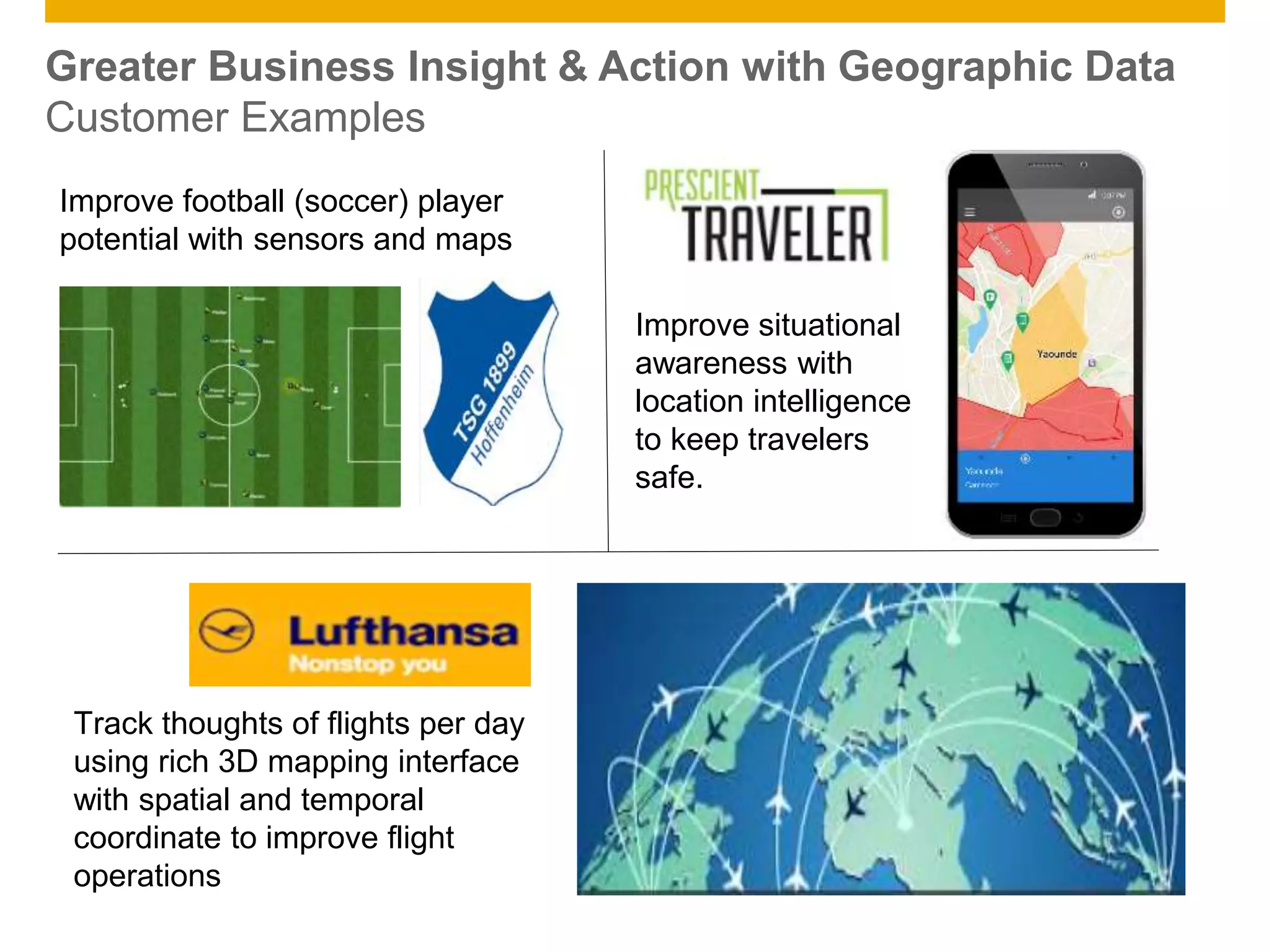© 2014 SAP AG. All rights reserved. 22Public
Greater Business Insight & Action with Geographic Data
Customer Examples
Improve football (soccer) player
potential with sensors and maps
Improve situational
awareness with
location intelligence
to keep travelers
safe.
Track thoughts of flights per day
using rich 3D mapping interface
with spatial and temporal
coordinate to improve flight
operations
 