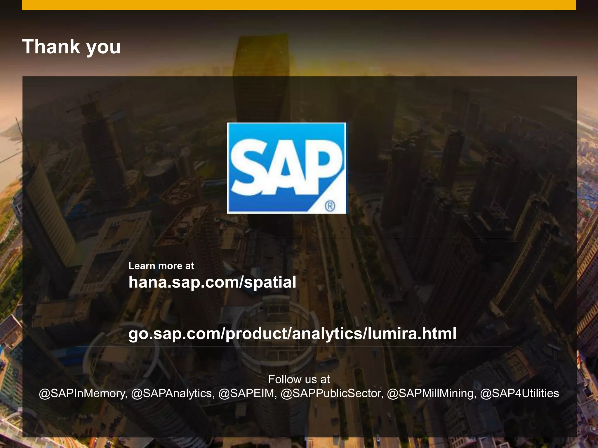 © 2014 SAP AG. All rights reserved. 24Public
Learn more at
hana.sap.com/spatial
Thank you
go.sap.com/product/analytics/lumira.html
Follow us at
@SAPInMemory, @SAPAnalytics, @SAPEIM, @SAPPublicSector, @SAPMillMining, @SAP4Utilities
 
