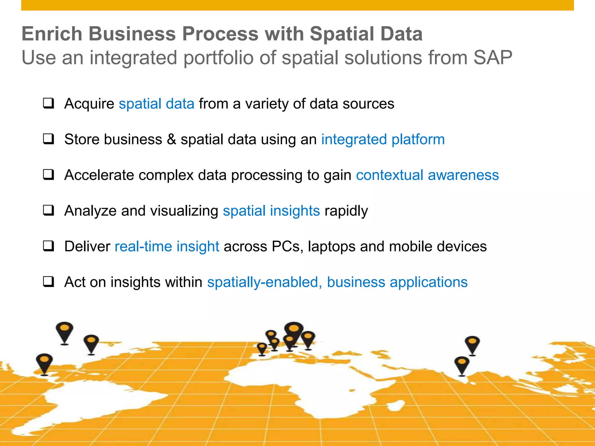 © 2014 SAP AG. All rights reserved. 3Public
Enrich Business Process with Spatial Data
Use an integrated portfolio of spatial solutions from SAP
 Acquire spatial data from a variety of data sources
 Store business & spatial data using an integrated platform
 Accelerate complex data processing to gain contextual awareness
 Analyze and visualizing spatial insights rapidly
 Deliver real-time insight across PCs, laptops and mobile devices
 Act on insights within spatially-enabled, business applications
 