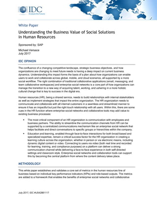July 2017, IDC #US42881117
White Paper
Understanding the Business Value of Social Solutions
in Human Resources
Sponsored by: SAP
Michael Versace
July 2017
IDC OPINION
The confluence of a changing competitive landscape, strategic business objectives, and how
organizations are changing to meet future needs is having a deep impact on current business
dynamics. Understanding this impact forms the basis of a plan about how organizations can enable
users to work and collaborate across global, mobile, and cloud scenarios, all supported by a more
social workflow. The right combination of traditional collaborative applications (email, messaging, and
team collaborative workspaces) and enterprise social networks is a core part of how organizations can
manage the transition to a new way of acquiring talent, working, and ushering in a more holistic
cultural change that is key to success in the digital era.
Human resources (HR), being a shared service, needs to build relationships with internal stakeholders
as well as implement strategies that impact the entire organization. The HR organization needs to
communicate and collaborate with all internal customers in a seamless and streamlined manner to
ensure it has an impactful but just the right touch relationship with all users. Within this, there are some
cues in the HR function where enterprise social networks and collaborative tools may add value to
existing business processes:
▪ The most critical component of an HR organization is communication with employees and
business partners. The ability to streamline the communication channels from HR can be
supported by a centralized communications mechanism like an enterprise social network that
helps facilitate and direct conversations to specific groups or hierarchies within the company.
▪ Education and learning, enabled through face-to-face interactions for both broad-based and
specialized expertise, remain a critical success factor for the HR organization in creating a
learning culture across the organization, whether in person or via electronic means, including
dynamic digital content or video. Connecting to users via video (both real time and recorded
for learning, training, and compliance purposes) on a platform can deliver a strong
communication channel while delivering a face-to-face experience in both self-directed
settings and classroom style. Enterprise social networks and collaboration tools can support
this by becoming the central platform from where the content delivery takes place.
METHODOLOGY
This white paper establishes and validates a core set of metrics in the human resources line of
business based on individual key performance indicators (KPIs) and role-based outputs. The metrics
are added to a framework that enables the benefits of enterprise social networks and collaborative
 