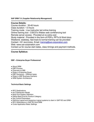 SAP SRM 7.0 ( Supplier Relationship Management)

-----------------------------------------------------------------------------------------Course Details:
Course duration : 35-40 hours
Class duration: 1.5 hours
Training mode : Live Instructor led online training
Online training tool : CISCO’s Webex web conferencing tool
Remote server access : Provided at no extra cost
Study material : Provided in the form of PDFs, PPTs & Word docs
Weekend, weekday, fast track & normal training can be provided
Contact: +91 9642332884, Email: training@sai-corporation.com
Web: www.sai-corporation.com
Contact us for course start dates, class timings and payment methods.
-------------------------------------------------------------------------------------------Course Syllabus:

EBP – Enterprise Buyer Professional

● About SRM
● EBP Process
● Overview on MM
● Roles in Enterprise Buyer
● EBP Scenarios – Different types
● Roles in EBP Business Scenario
● SRM System Architecture

Technical Basic Settings

● RFC Destinations
● ALE Distribution Model
● Back End System Definition
● Define Back End for Product Category
● Set Control Parameters
● Defining Logical and Assigning Logical systems to client in SAP R/3 and SRM
● RFC Destinations in SAP R/3 and SRM
● Cross Application Basic Settings

 