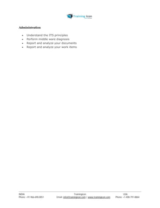 Administration 
 Understand the ITS principles 
 Perform middle ware diagnosis 
 Report and analyze your documents 
 Report and analyze your work items 
----------------------------------------------------------------------------------------------------------------------------------------------------------------------------------------------- 
INDIA Trainingicon USA 
Phone: +91-966-690-0051 Email: info@trainingicon.com | www.trainingicon.com Phone: +1-408-791-8864 
