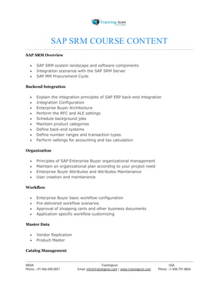 SAP SRM COURSE CONTENT 
SAP SRM Overview 
 SAP SRM system landscape and software components 
 Integration scenarios with the SAP SRM Server 
 SAP MM Procurement Cycle 
Backend Integration 
 Explain the integration principles of SAP ERP back-end integration 
 Integration Configuration 
 Enterprise Buyer Architecture 
 Perform the RFC and ALE settings 
 Schedule background jobs 
 Maintain product categories 
 Define back-end systems 
 Define number ranges and transaction types 
 Perform settings for accounting and tax calculation 
Organization 
 Principles of SAP Enterprise Buyer organizational management 
 Maintain an organizational plan according to your project need 
 Enterprise Buyer Attributes and Attributes Maintenance 
 User creation and maintenance 
Workflow 
 Enterprise Buyer basic workflow configuration 
 Pre-delivered workflow scenarios 
 Approval of shopping carts and other business documents 
 Application specific workflow customizing 
Master Data 
 Vendor Replication 
 Product Master 
Catalog Management 
----------------------------------------------------------------------------------------------------------------------------------------------------------------------------------------------- 
INDIA Trainingicon USA 
Phone: +91-966-690-0051 Email: info@trainingicon.com | www.trainingicon.com Phone: +1-408-791-8864 
 