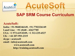SAP SRM Course Curriculum
AcuteSoft:
India: +91-9848346149, +91-7702226149
Land Line: +91 (0)40 - 42627705
USA: +1 973-619-0109, +1 312-235-6527
UK : +44 207-993-2319
skype : acutesoft
email : info@acutesoft.com
www.acutesoft.com
http://training.acutesoft.com
 