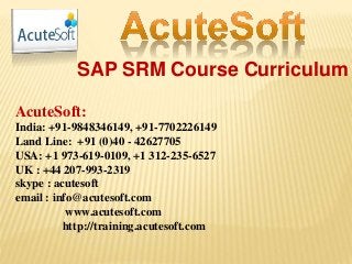 SAP SRM Course Curriculum
AcuteSoft:
India: +91-9848346149, +91-7702226149
Land Line: +91 (0)40 - 42627705
USA: +1 973-619-0109, +1 312-235-6527
UK : +44 207-993-2319
skype : acutesoft
email : info@acutesoft.com
www.acutesoft.com
http://training.acutesoft.com
 
