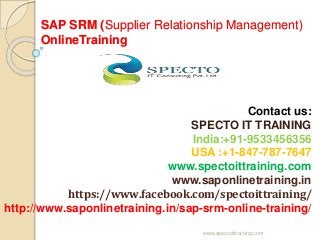 SAP SRM (Supplier Relationship Management)
OnlineTraining
Contact us:
SPECTO IT TRAINING
India:+91-9533456356
USA :+1-847-787-7647
www.spectoittraining.com
www.saponlinetraining.in
https://www.facebook.com/spectoittraining/
http://www.saponlinetraining.in/sap-srm-online-training/
www.spectoittraining.com
 