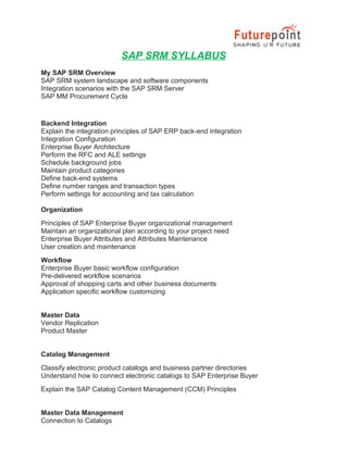 SAP SRM SYLLABUS
My SAP SRM Overview
SAP SRM system landscape and software components
Integration scenarios with the SAP SRM Server
SAP MM Procurement Cycle

Backend Integration
Explain the integration principles of SAP ERP back-end integration
Integration Configuration
Enterprise Buyer Architecture
Perform the RFC and ALE settings
Schedule background jobs
Maintain product categories
Define back-end systems
Define number ranges and transaction types
Perform settings for accounting and tax calculation
Organization
Principles of SAP Enterprise Buyer organizational management
Maintain an organizational plan according to your project need
Enterprise Buyer Attributes and Attributes Maintenance
User creation and maintenance
Workflow
Enterprise Buyer basic workflow configuration
Pre-delivered workflow scenarios
Approval of shopping carts and other business documents
Application specific workflow customizing
Master Data
Vendor Replication
Product Master
Catalog Management
Classify electronic product catalogs and business partner directories
Understand how to connect electronic catalogs to SAP Enterprise Buyer
Explain the SAP Catalog Content Management (CCM) Principles
Master Data Management
Connection to Catalogs

 