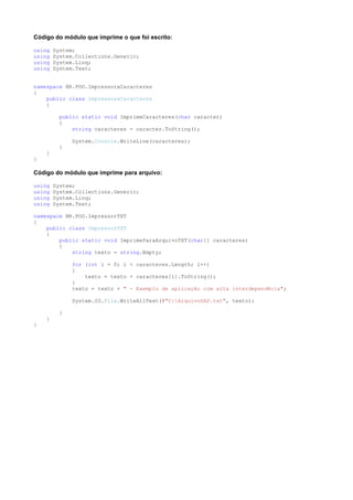 Código do módulo que imprime o que foi escrito:

using   System;
using   System.Collections.Generic;
using   System.Linq;
using   System.Text;


namespace BR.POO.ImpressoraCaracteres
{
    public class ImpressoraCaracteres
    {

          public static void ImprimeCaracteres(char caracter)
          {
              string caracteres = caracter.ToString();

              System.Console.WriteLine(caracteres);
          }
    }
}

Código do módulo que imprime para arquivo:

using   System;
using   System.Collections.Generic;
using   System.Linq;
using   System.Text;

namespace BR.POO.ImpressorTXT
{
    public class ImpressorTXT
    {
        public static void ImprimeParaArquivoTXT(char[] caracteres)
        {
            string texto = string.Empty;

              for (int i = 0; i < caracteres.Length; i++)
              {
                  texto = texto + caracteres[i].ToString();
              }
              texto = texto + " - Exemplo de aplicação com alta interdependêcia";

              System.IO.File.WriteAllText(@"C:ArquivoSAP.txt", texto);

          }
    }
}
 