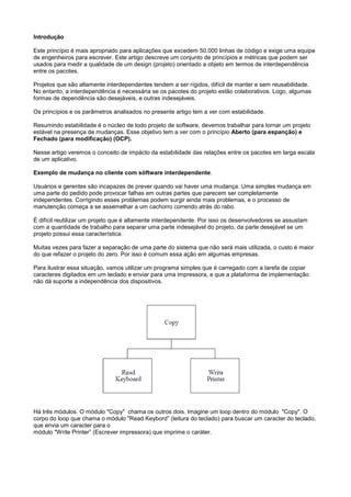 Introdução

Este princípio é mais apropriado para aplicações que excedem 50.000 linhas de código e exige uma equipe
de engenheiros para escrever. Este artigo descreve um conjunto de princípios e métricas que podem ser
usados para medir a qualidade de um design (projeto) orientado a objeto em termos de interdependência
entre os pacotes.

Projetos que são altamente interdependentes tendem a ser rígidos, difícil de manter e sem reusabilidade.
No entanto, a interdependência é necessária se os pacotes do projeto estão colaborativos. Logo, algumas
formas de dependência são desejáveis, e outras indesejáveis.

Os princípios e os parâmetros analisados no presente artigo tem a ver com estabilidade.

Resumindo estabilidade é o núcleo de todo projeto de software, devemos trabalhar para tornar um projeto
estável na presença de mudanças. Esse objetivo tem a ver com o princípio Aberto (para espanção) e
Fechado (para modificação) (OCP).

Nesse artigo veremos o conceito de impácto da estabilidade das relações entre os pacotes em larga escala
de um aplicativo.

Exemplo de mudança no cliente com sóftware interdependente.

Usuários e gerentes são incapazes de prever quando vai haver uma mudança. Uma simples mudança em
uma parte do pedido pode provocar falhas em outras partes que parecem ser completamente
independentes. Corrigindo esses problemas podem surgir ainda mais problemas, e o processo de
manutenção começa a se assemelhar a um cachorro correndo atrás do rabo.

É difícil reutilizar um projeto que é altamente interdependente. Por isso os desenvolvedores se assustam
com a quantidade de trabalho para separar uma parte indesejável do projeto, da parte desejável se um
projeto possui essa característica.

Muitas vezes para fazer a separação de uma parte do sistema que não será mais utilizada, o custo é maior
do que refazer o projeto do zero. Por isso é comum essa ação em algumas empresas.

Para ilustrar essa situação, vamos utilizar um programa simples que é carregado com a tarefa de copiar
caracteres digitados em um teclado e enviar para uma impressora, e que a plataforma de implementação
não dá suporte a independência dos dispositivos.




Há três módulos. O módulo "Copy" chama os outros dois. Imagine um loop dentro do módulo "Copy". O
corpo do loop que chama o módulo "Read Keybord” (leitura do teclado) para buscar um caracter do teclado,
que envia um caracter para o
módulo "Write Printer” (Escrever impressora) que imprime o caráter.
 