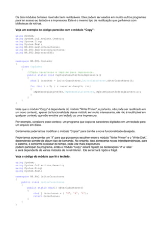Os dois módulos de baixo nível são bem reutilizáveis. Eles podem ser usados em muitos outros programas
para ter acesso ao teclado e a impressora. Este é o mesmo tipo de reutilização que ganhamos com
bibliotecas de rotinas.

Veja um exemplo de código parecido com o módulo “Copy”:

using   System;
using   System.Collections.Generic;
using   System.Linq;
using   System.Text;
using   BR.POO.LeitorCaracteres;
using   BR.POO.ImpressoraCaracteres;
using   BR.POO.ImpressorTXT;


namespace BR.POO.Copiador
{
    class Copiador
    {
        //Copia caracteres e imprime para impressora.
        public static void CapturaCaracterParaImpressora()
        {
          char[] caracter = LeitorCaracteres.LeitorCaracteres.obterCaracteres();

              for (int i = 0; i < caracter.Length; i++)
              {
                ImpressoraCaracteres.ImpressoraCaracteres.ImprimeCaracteres(caracter[i]);
              }
          }
    }
}

Note que o módulo "Copy" é dependente do módulo "Write Printer", e portanto, não pode ser reutilizado em
um novo contexto, apesar da funcionalidade desse módulo ser muito interessante, ele não é reutilizável em
qualquer contexto que não envolva um teclado ou uma impressora.

Por exemplo, considere esse contexo: um programa que copia os caracteres digitados em um teclado para
um arquivo em disco.

Certamente poderíamos modificar o módulo "Copiar" para dar-lhe a nova funcionalidade desejada.

Poderíamos acrescentar um “if” para que possamos escolher entre o módulo "Write Printer" e o "Write Disk”,
dependendo somete de algum tipo de comando. No entanto, isso acrescenta novas interdependências, para
o sistema, e conforme o passar do tempo, cada vez mais dispositivos
podem participar do programa, então o módulo "Copy" estará repleto de declarações “if” e “else”
e será dependente de vários módulos de nível inferior. Ele se tornará rígido e frágil.

Veja o código do módulo que lê o teclado:

using   System;
using   System.Collections.Generic;
using   System.Linq;
using   System.Text;

namespace BR.POO.LeitorCaracteres
{
    public class LeitorCaracteres
    {
        public static char[] obterCaracteres()
        {
            char[] caracteres = { 'S', 'A', 'P'};
            return caracteres;
        }
    }
}
 