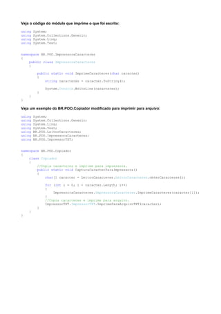 Veja o código do módulo que imprime o que foi escrito:

using   System;
using   System.Collections.Generic;
using   System.Linq;
using   System.Text;


namespace BR.POO.ImpressoraCaracteres
{
    public class ImpressoraCaracteres
    {

          public static void ImprimeCaracteres(char caracter)
          {
              string caracteres = caracter.ToString();

              System.Console.WriteLine(caracteres);
          }
    }
}

Veja um exemplo do BR.POO.Copiador modificado para imprimir para arquivo:

using   System;
using   System.Collections.Generic;
using   System.Linq;
using   System.Text;
using   BR.POO.LeitorCaracteres;
using   BR.POO.ImpressoraCaracteres;
using   BR.POO.ImpressorTXT;


namespace BR.POO.Copiador
{
    class Copiador
    {
        //Copia caracteres e imprime para impressora.
        public static void CapturaCaracterParaImpressora()
        {
            char[] caracter = LeitorCaracteres.LeitorCaracteres.obterCaracteres();

              for (int i = 0; i < caracter.Length; i++)
              {
                  ImpressoraCaracteres.ImpressoraCaracteres.ImprimeCaracteres(caracter[i]);
              }
              //Copia caracteres e imprime para arquivo.
              ImpressorTXT.ImpressorTXT.ImprimeParaArquivoTXT(caracter);
          }
    }
}
 