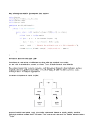 Veja o código do módulo que imprime para arquivo:

using   System;
using   System.Collections.Generic;
using   System.Linq;
using   System.Text;

namespace BR.POO.ImpressorTXT
{
    public class ImpressorTXT
    {
        public static void ImprimeParaArquivoTXT(char[] caracteres)
        {
            string texto = string.Empty;

              for (int i = 0; i < caracteres.Length; i++)
              {
                  texto = texto + caracteres[i].ToString();
              }
              texto = texto + " - Exemplo de aplicação com alta interdependêcia";

              System.IO.File.WriteAllText(@"C:ArquivoSAP.txt", texto);

          }
    }
}

Invertendo dependências com OOD

Uma forma de caracterizar o problema acima é de notar que o módulo que contém
um alto nível de acoplamento, ou seja, o módulo "Copy", é dependente de seus detalhes.

Se pudéssemos controlar os outros módulos a partir de qualquer dispositivo de entrada para qualquer
dispositivo de saída, poderíamos reutilizar livrimente o “Copy”. O OOD nos dá mecanismos para a
realização dessa inversão de dependência.

Considere o diagrama de classe simples:




Acima nós temos uma classe "Copy" que contém uma classe "Reader" e "Writer" abstract. Pode-se
facilmente imaginar um loop dentro da classe "Copy" que recebe caracteres de "Reader" e envia-los para
"Writer".
 