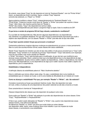 No entanto, essa classe "Copy" de não depende em tudo da "Keyboard Reader", nem da "Printer Writer".
Assim, as dependências foram invertidas. Agora, a classe "Copy" depende
somente das abstracts, e o “Read” e o “Writer”.

Agora podemos reutilizar a classe "Copy", independentemente do "Keyboard Reader" e do
"Printe Writer". Podemos inventar novos tipos de "Reader" e "Writer" que podem dar suporte à classe
"Copy". Além disso, não importa quantos tipos de "Reader e
"Writer" são criados, "Copy" não dependerá de nenhum deles.
Não haverá interdependências para deixar o programa frágil ou rígido. Esta é a essência do DIP.

O que torna a versão do programa OO de Copy robusto, sustentável e reutilizável?

É a sua falta de interdependências. Mas ele tem algumas dependências e as dependências
não interferem na qualidade desejável. Por que não? Porque é extremamente improvável que mude o
objetivo das dependências, com as classes “Reader” e “Writer” pois elas são do tipo não-volátil.

O que fazer quando existem forças que provocam a mudança?

Certamente poderíamos imaginar algumas mudanças se estendecemos um pouco o nosso pensamento.
Mas no curso dos acontecimentos normal, essas classes têm baixa volatilidade.

Desde "Copy" dependa de módulos que são do tipo não-volátil, é muito pouco provável que a “Copy” sofra
alterações. "Copy" também é um exemplo do princípio "Open/Closed". "Copy" está aberta a ser expanção,
uma vez que podem criar novas versões de "Reader"
e "Writer". No entanto, "Copy" está fechada para a modificação, já que não tem que modificá-lo para
alcançar essas extensões. Assim, podemos dizer que uma dependência boa é uma dependência de algo
com baixa volatilidade. Quanto menos volátil o objetivo da dependência, melhor a dependência. Da mesma
forma uma "Má Dependência" é uma dependência de algo que é volátil. Quanto mais volátil o objetivo da
dependência, pior é a dependência.

Estabilidade e Independência

A definição clássica da estabilidade palavra é: "Não é facilmente abalado."

Esta é a definição que iremos utilizar neste artigo. Ou seja, a estabilidade não é uma medida da
probabilidade que um módulo vai mudar, e sim é uma medida da dificuldade de um módulo em mudar.

Como se alcançar a estabilidade? Por que, por exemplo "Reader" e "Writer", são tão estáveis?

Considere novamente as forças que poderiam fazê-los mudar. Eles não dependem de nada
em tudo, então a mudança de uma dependencia não podem estender-se até eles e levá-los a mudar.

Essa característica é chamda de "Independência".

Classes Independente são classes que não dependem de qualquer outra coisa.

Outra razão que "Reader" e "Writer" são estáveis é que eles são dependencias de outras classes. Entre
"Copy", "KeyboardReader" e "KeyboardWriter".

O fato é que, podem existir alterações de "Reader" e "Writer", mas, quanto mais dependencias essas
classes tiverem, mais difícil será alteralas.
Se alterarmos "Reader" ou "writer" que teria que mudar todas as outras classes
que dependem delas. Assim, essa mudança daria muito trabalho o que nos impede de mudar
essas classes, e aumentando a sua estabilidade.
 