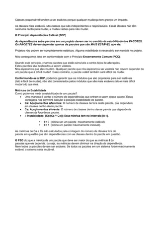 Classes responsável tendem a ser estáveis porque qualquer mudança tem grande um impacto.

As classes mais estáveis, são classes que são independentes e responsáveis. Essas classes não têm
nenhuma razão para mudar, e muitas razões para não mudar.

O Princípio dependências Estável (SDP)

As dependências entre pacotes em um projeto devem ser no sentido da estabilidade dos PACOTES.
Os PACOTES devem depender apenas de pacotes que são MAIS ESTÁVEL que ele.

Projetos não podem ser completamente estáticos. Alguma volatilidade é necessário ser mantida no projeto.

Nós conseguimos isso em conformidade com o Princípio Encerramento Comum (PCC).

Usando este princípio, criamos pacotes que estão sensíveis a certos tipos de alterações.
Estes pacotes são destinados a serem voláteis.
Nós esperamos que eles mudem. Qualquer pacote que nós esperamos ser voláteis não devem depender de
um pacote que é difícil mudar! Caso contrário, o pacote voláiíl também será difícil de mudar.

Conformando-se à SDP, podemos garantir que os módulos que são projetados para ser instáveis
(Isto é fácil de mudar), não são considerados pelos módulos que são mais estáveis (isto é mais difícil
mudar) do que eles.

Métricas de Estabilidade
Como podemos medir a estabilidade de um pacote?
   • Uma maneira é contar o número de dependências que entram e saem desse pacote. Estas
       contagens nos permitirá calcular a posição estabilidade do pacote.
   • Ca: Acoplamentos Aferentes: O número de classes de fora deste pacote, que dependem
       em classes dentro deste pacote.
   • Ce: Acoplamentos eferente: O número de classes dentro desse pacote que depende de
       classes de fora deste pacote.
   • I: Instabilidade: (Ce/(Ca + Ce)): Esta métrica tem no intervalo [0,1].

                        I = 0 (indica ser um pacote maximamente estável).
                        I = 1 (indica um pacote máximamente instável).

As métricas de Ca e Ce são calculados pela contagem do número de classes fora do
pacote em questão que têm dependências com as classes dentro do pacote em questão.

O PSD diz que a métrica de um pacote que deve ser maior do que as métricas I do
pacotes que ele depende. ou seja, eu métricas devem diminuir na direção de dependência.
Nem todos os pacotes devem ser estáveis. Se todos os pacotes em um sistema foram maximamente
estável, o sistema seria imutável.
 