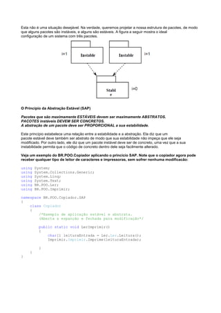 Esta não é uma situação desejável. Na verdade, queremos projetar a nossa estrutura de pacotes, de modo
que alguns pacotes são instáveis, e alguns são estáveis. A figura a seguir mostra o ideal
configuração de um sistema com três pacotes.




O Princípio da Abstração Estável (SAP)

Pacotes que são maximamente ESTÁVEIS devem ser maximamente ABSTRATOS.
PACOTES instáveis DEVEM SER CONCRETOS.
A abstração de um pacote deve ser PROPORCIONAL a sua estabilidade.

Este princípio estabelece uma relação entre a estabilidade e a abstração. Ela diz que um
pacote estável deve também ser abstrato de modo que sua estabilidade não impeça que ele seja
modificado. Por outro lado, ele diz que um pacote instável deve ser de concreto, uma vez que a sua
instabilidade permita que o código de concreto dentro dele seja facilmente alterado.

Veja um exemplo do BR.POO.Copiador aplicando o princício SAP. Note que o copiador agora pode
receber qualquer tipo de leitor de caracteres e impressoras, sem sofrer nenhuma modificacão:

using    System;
using    System.Collections.Generic;
using    System.Linq;
using    System.Text;
using    BR.POO.Ler;
using    BR.POO.Imprimir;

namespace BR.POO.Copiador.SAP
{
    class Copiador
    {
        /*Exemplo de aplicação estável e abstrata.
        (Aberta a espanção e fechada para modificação*/

           public static void LerImprimir()
           {
               char[] leituraEntrada = Ler.Ler.Leitura();
               Imprimir.Imprimir.Imprime(leituraEntrada);

           }
     }
}
 