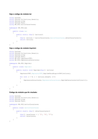 Veja o código do módulo ler:

using   System;
using   System.Collections.Generic;
using   System.Linq;
using   System.Text;
using   BR.POO.LeitorCaracteres;

namespace BR.POO.Ler
{
    public class Ler
    {
        public static char[] Leitura()
        {
            char[] leitura = LeitorCaracteres.LeitorCaracteres.obterCaracteres();
            return leitura;
        }
    }
}

Veja o código do módulo Imprimir:

using   System;
using   System.Collections.Generic;
using   System.Linq;
using   System.Text;
using   BR.POO.ImpressorTXT;
using   BR.POO.ImpressoraCaracteres;

namespace BR.POO.Imprimir
{
    public class Imprimir
    {
        public static void Imprime(char[] leitura)
        {
            ImpressorTXT.ImpressorTXT.ImprimeParaArquivoTXT(leitura);

              for (int i = 0; i < leitura.Length; i++)
              {
                  ImpressoraCaracteres.ImpressoraCaracteres.ImprimeCaracteres(leitura[i]);
              }

          }
    }
}

Código do módulo que lê o teclado:

using   System;
using   System.Collections.Generic;
using   System.Linq;
using   System.Text;

namespace BR.POO.LeitorCaracteres
{
    public class LeitorCaracteres
    {
        public static char[] obterCaracteres()
        {
            char[] caracteres = { 'S', 'A', 'P'};
            return caracteres;
        }
    }
}
 