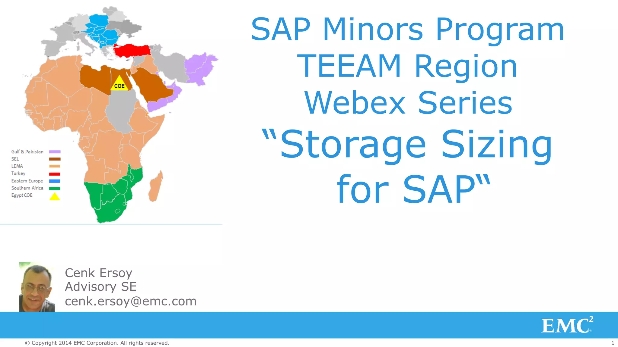 SAP Minors Program 
TEEAM Region 
Webex Series 
“Storage Sizing 
for SAP“ 
Cenk Ersoy 
Advisory SE 
cenk.ersoy@emc.com 
© Copyright 2014 EMC Corporation. All rights reserved. 1 
 
