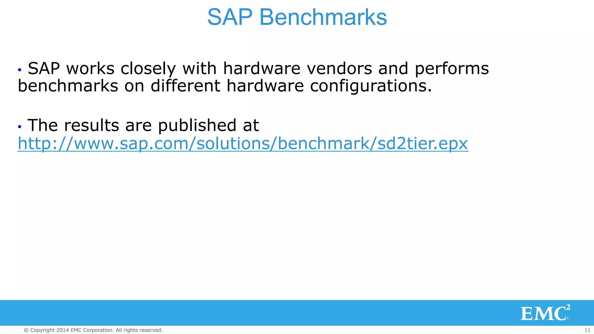 SAP Benchmarks 
• SAP works closely with hardware vendors and performs 
benchmarks on different hardware configurations. 
• The results are published at 
http://www.sap.com/solutions/benchmark/sd2tier.epx 
© Copyright 2014 EMC Corporation. All rights reserved. 11 
 