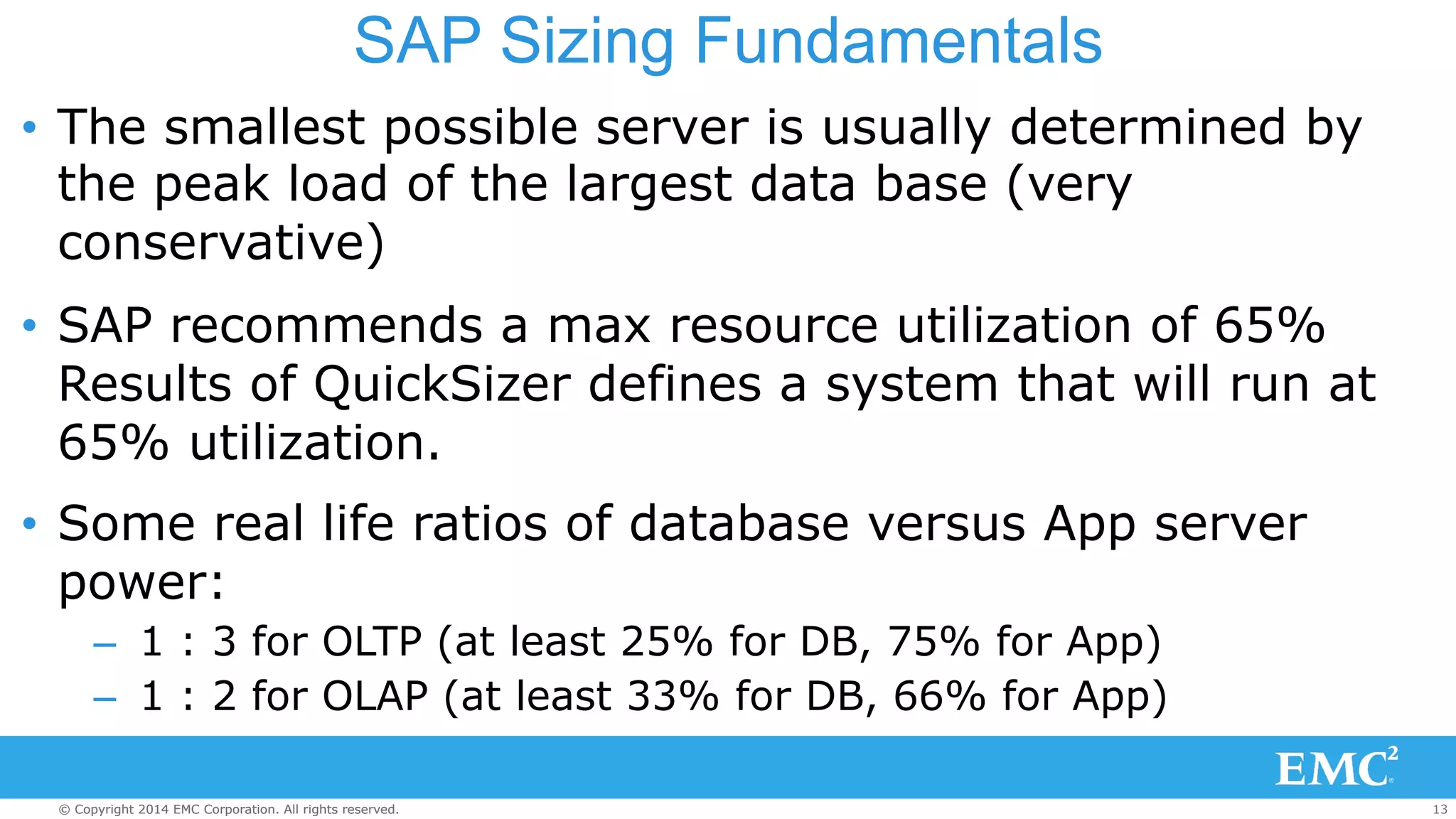 SAP Sizing Fundamentals 
• The smallest possible server is usually determined by 
the peak load of the largest data base (very 
conservative) 
• SAP recommends a max resource utilization of 65% 
Results of QuickSizer defines a system that will run at 
65% utilization. 
• Some real life ratios of database versus App server 
power: 
– 1 : 3 for OLTP (at least 25% for DB, 75% for App) 
– 1 : 2 for OLAP (at least 33% for DB, 66% for App) 
© Copyright 2014 EMC Corporation. All rights reserved. 13 
 