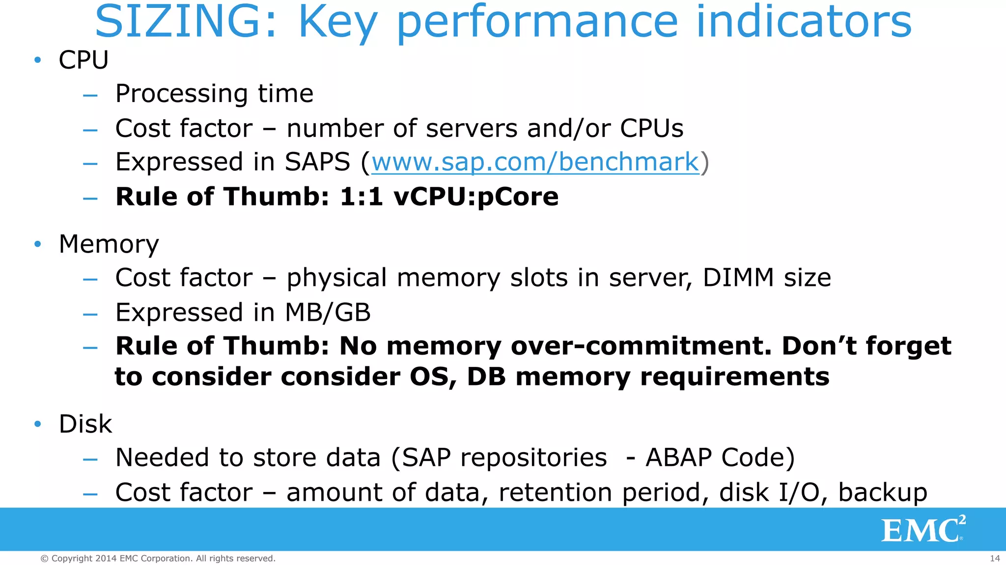 SIZING: Key performance indicators 
• CPU 
– Processing time 
– Cost factor – number of servers and/or CPUs 
– Expressed in SAPS (www.sap.com/benchmark) 
– Rule of Thumb: 1:1 vCPU:pCore 
• Memory 
– Cost factor – physical memory slots in server, DIMM size 
– Expressed in MB/GB 
– Rule of Thumb: No memory over-commitment. Don’t forget 
to consider consider OS, DB memory requirements 
• Disk 
– Needed to store data (SAP repositories - ABAP Code) 
– Cost factor – amount of data, retention period, disk I/O, backup 
© Copyright 2014 EMC Corporation. All rights reserved. 14 
 