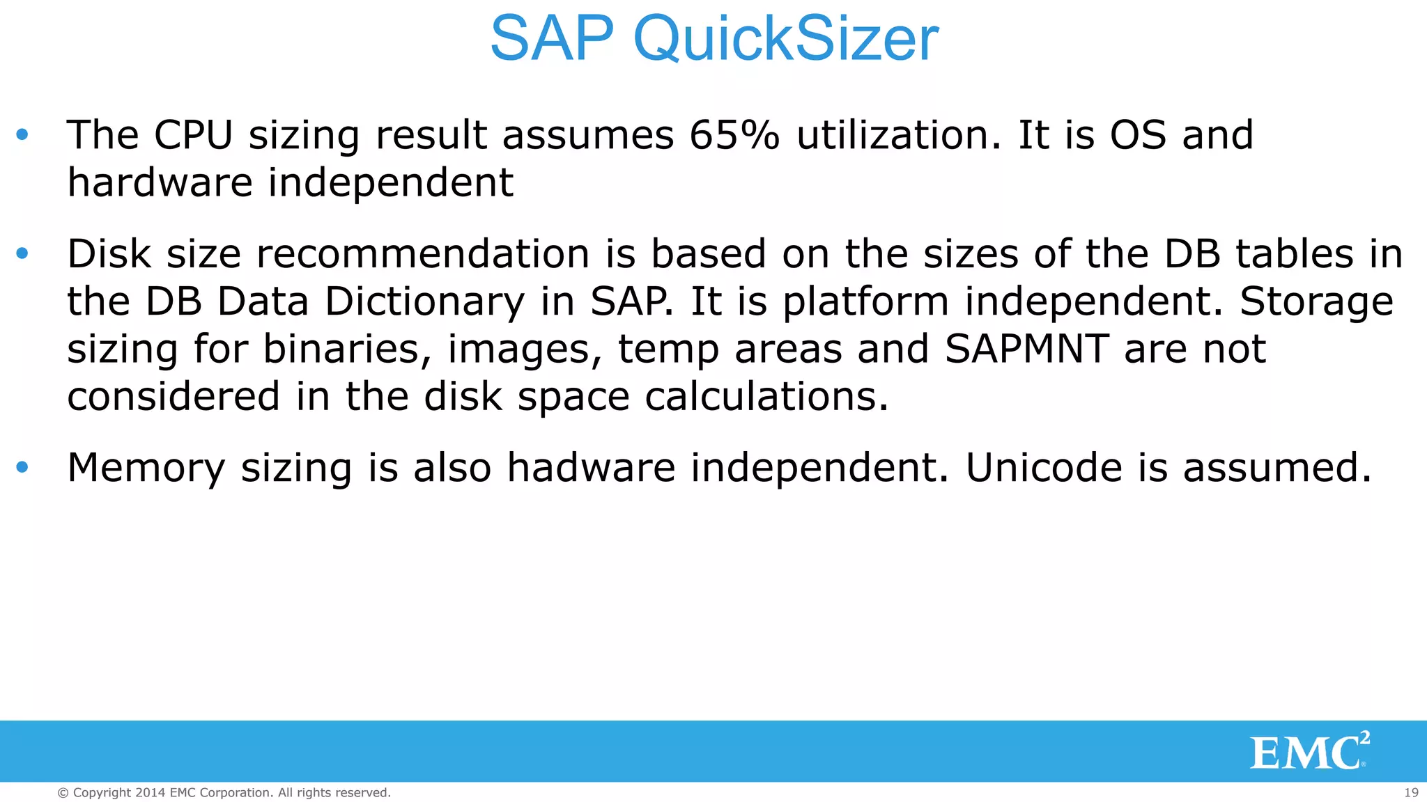 SAP QuickSizer 
Ÿ The CPU sizing result assumes 65% utilization. It is OS and 
hardware independent 
Ÿ Disk size recommendation is based on the sizes of the DB tables in 
the DB Data Dictionary in SAP. It is platform independent. Storage 
sizing for binaries, images, temp areas and SAPMNT are not 
considered in the disk space calculations. 
Ÿ Memory sizing is also hadware independent. Unicode is assumed. 
© Copyright 2014 EMC Corporation. All rights reserved. 19 
 