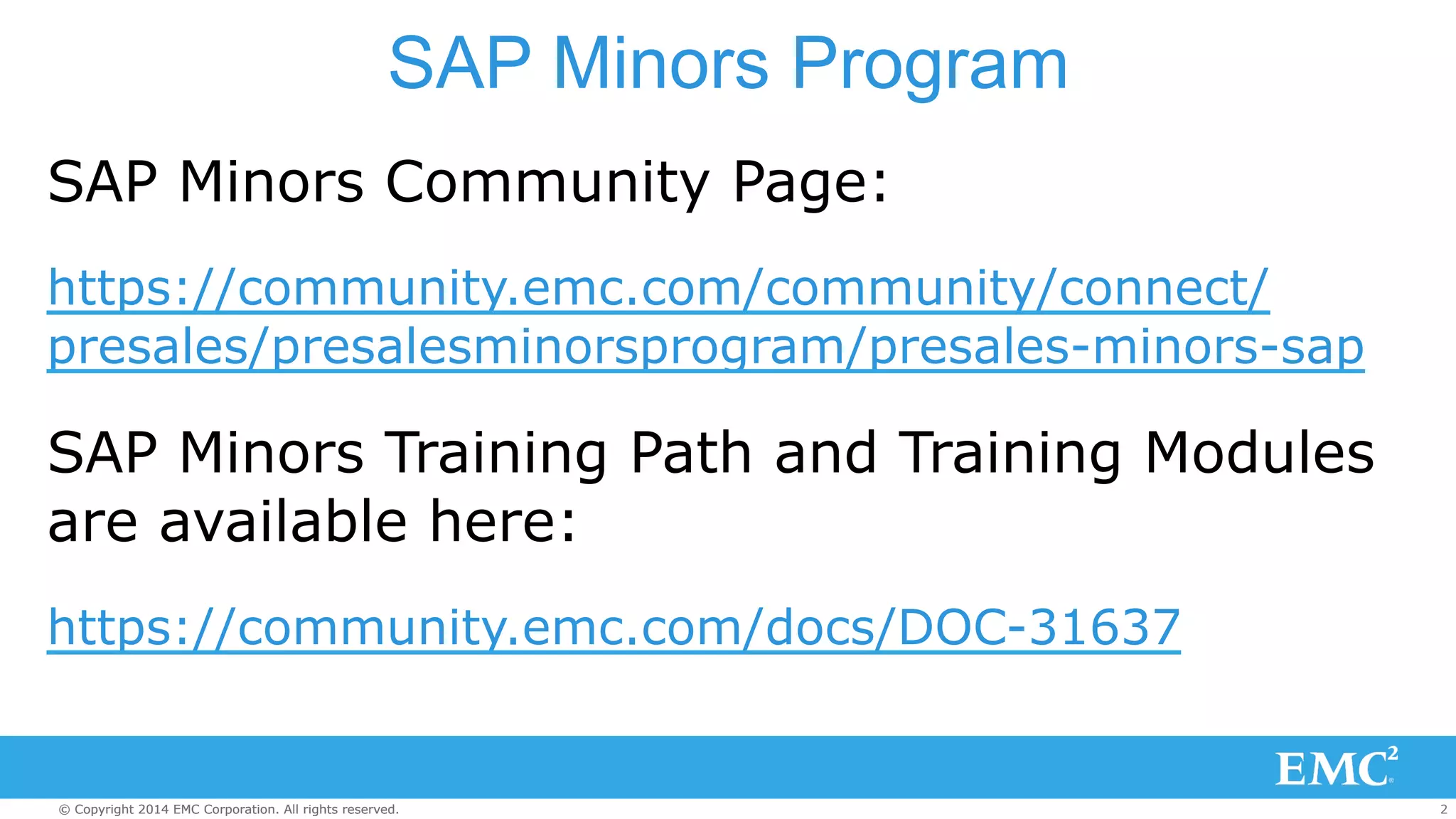 SAP Minors Program 
SAP Minors Community Page: 
https://community.emc.com/community/connect/ 
presales/presalesminorsprogram/presales-minors-sap 
SAP Minors Training Path and Training Modules 
are available here: 
https://community.emc.com/docs/DOC-31637 
© Copyright 2014 EMC Corporation. All rights reserved. 2 
 