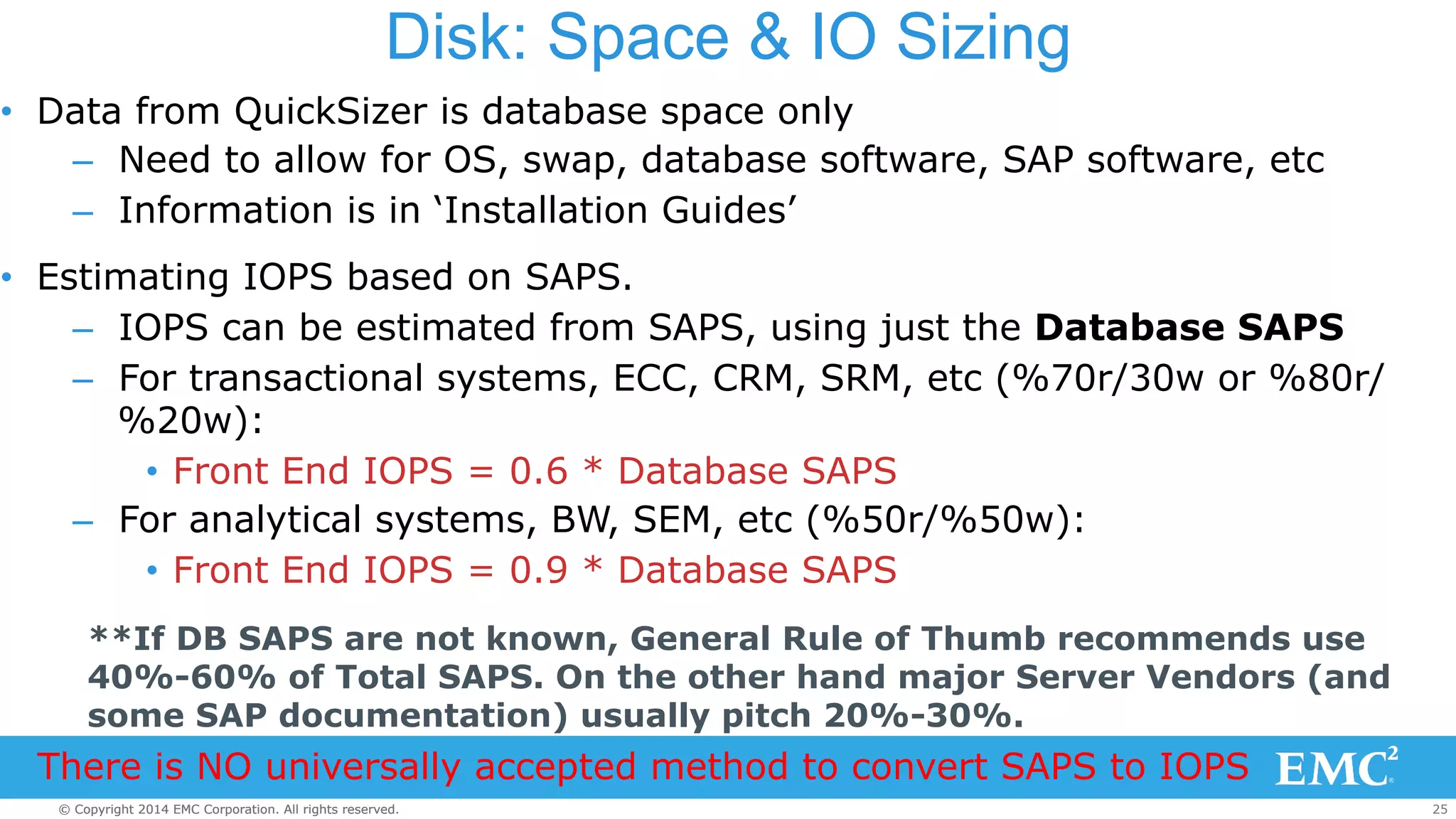 Disk: Space & IO Sizing 
• Data from QuickSizer is database space only 
– Need to allow for OS, swap, database software, SAP software, etc 
– Information is in ‘Installation Guides’ 
• Estimating IOPS based on SAPS. 
– IOPS can be estimated from SAPS, using just the Database SAPS 
– For transactional systems, ECC, CRM, SRM, etc (%70r/30w or %80r/ 
%20w): 
• Front End IOPS = 0.6 * Database SAPS 
– For analytical systems, BW, SEM, etc (%50r/%50w): 
• Front End IOPS = 0.9 * Database SAPS 
**If DB SAPS are not known, General Rule of Thumb recommends use 
40%-60% of Total SAPS. On the other hand major Server Vendors (and 
some SAP documentation) usually pitch 20%-30%. 
There is NO universally accepted method to convert SAPS to IOPS 
© Copyright 2014 EMC Corporation. All rights reserved. 25 
 