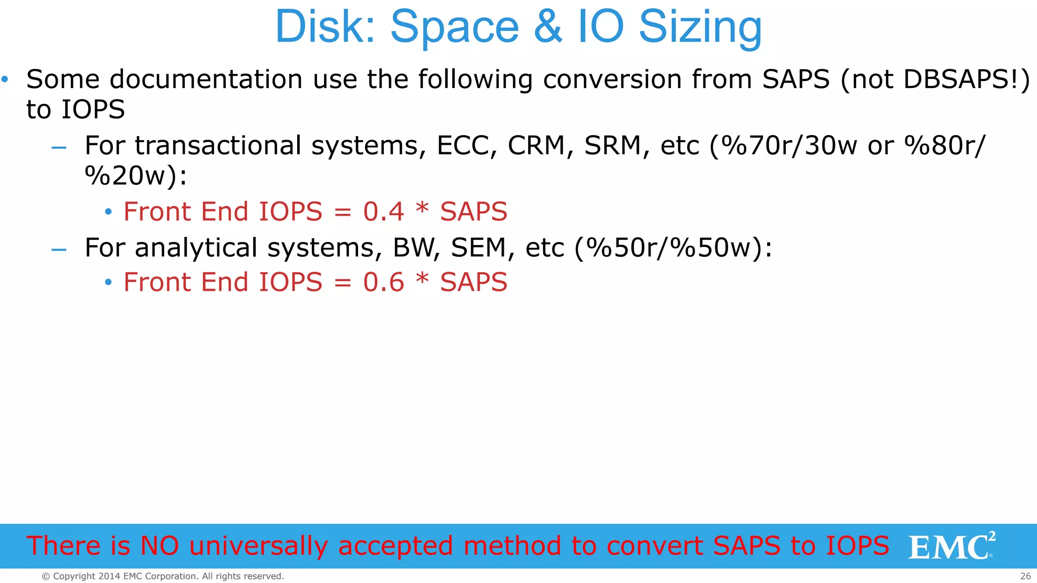 Disk: Space & IO Sizing 
• Some documentation use the following conversion from SAPS (not DBSAPS!) 
to IOPS 
– For transactional systems, ECC, CRM, SRM, etc (%70r/30w or %80r/ 
%20w): 
• Front End IOPS = 0.4 * SAPS 
– For analytical systems, BW, SEM, etc (%50r/%50w): 
• Front End IOPS = 0.6 * SAPS 
There is NO universally accepted method to convert SAPS to IOPS 
© Copyright 2014 EMC Corporation. All rights reserved. 26 
 