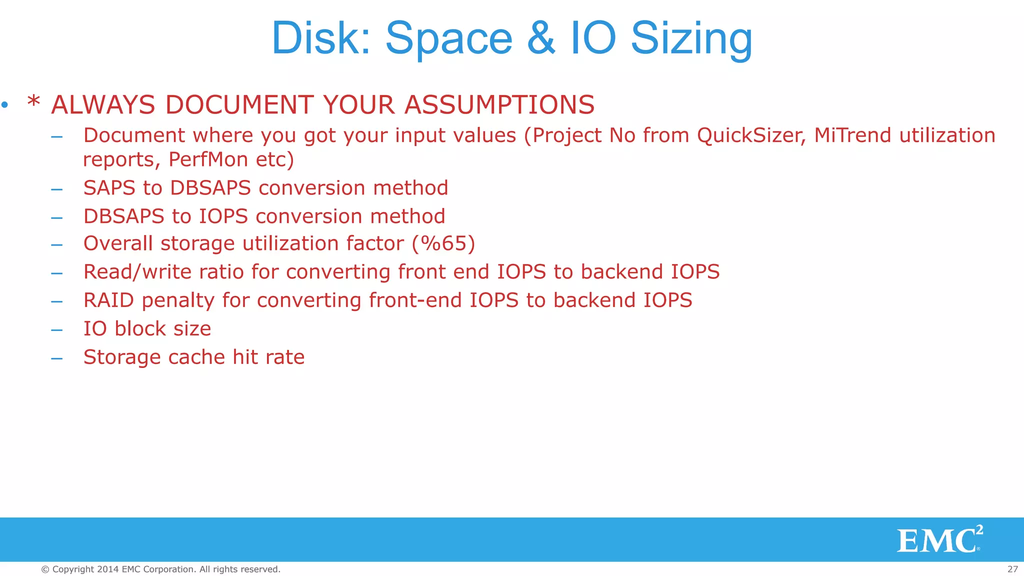 Disk: Space & IO Sizing 
• * ALWAYS DOCUMENT YOUR ASSUMPTIONS 
– Document where you got your input values (Project No from QuickSizer, MiTrend utilization 
reports, PerfMon etc) 
– SAPS to DBSAPS conversion method 
– DBSAPS to IOPS conversion method 
– Overall storage utilization factor (%65) 
– Read/write ratio for converting front end IOPS to backend IOPS 
– RAID penalty for converting front-end IOPS to backend IOPS 
– IO block size 
– Storage cache hit rate 
© Copyright 2014 EMC Corporation. All rights reserved. 27 
 