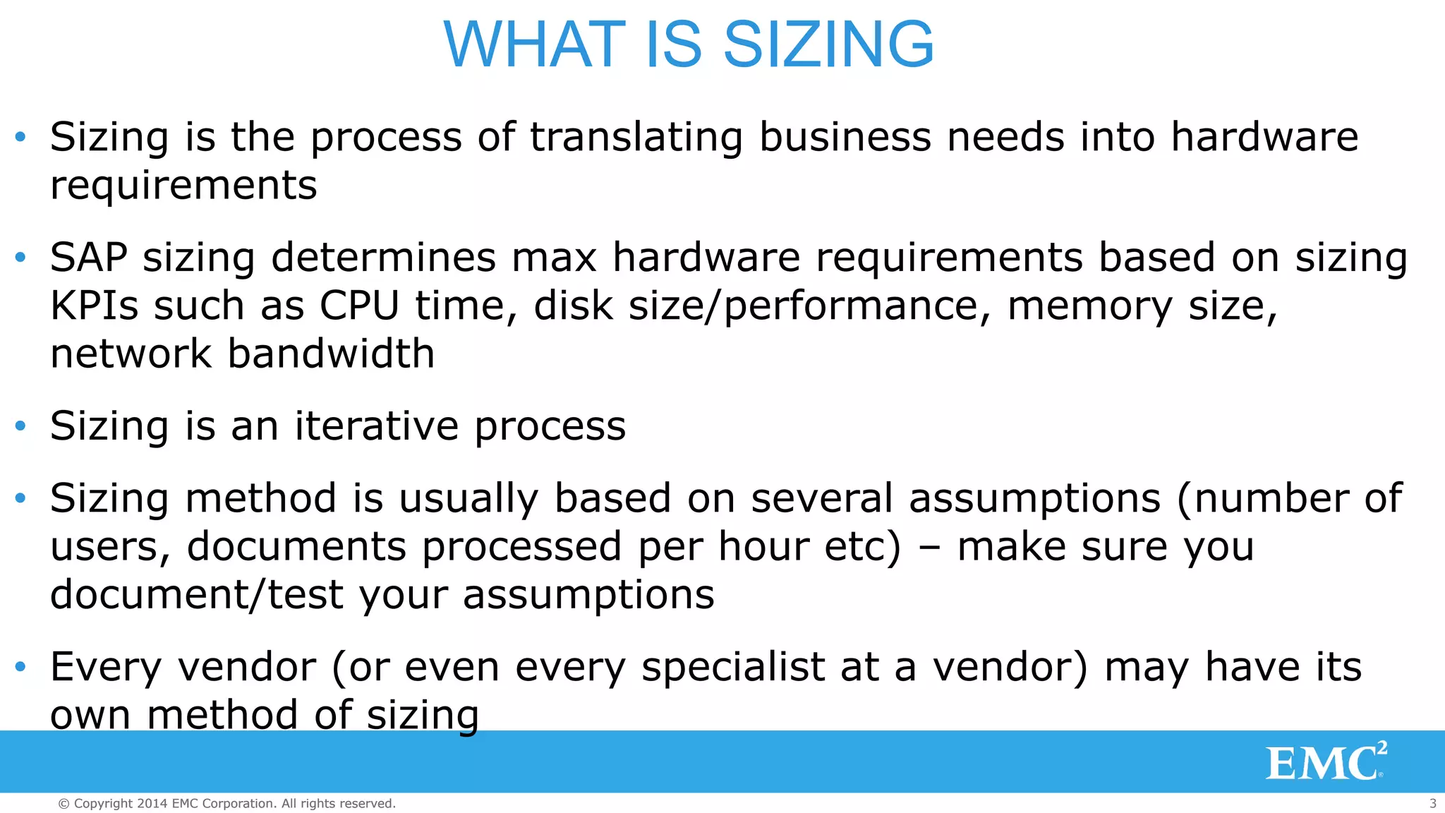 WHAT IS SIZING 
• Sizing is the process of translating business needs into hardware 
requirements 
• SAP sizing determines max hardware requirements based on sizing 
KPIs such as CPU time, disk size/performance, memory size, 
network bandwidth 
• Sizing is an iterative process 
• Sizing method is usually based on several assumptions (number of 
users, documents processed per hour etc) – make sure you 
document/test your assumptions 
• Every vendor (or even every specialist at a vendor) may have its 
own method of sizing 
© Copyright 2014 EMC Corporation. All rights reserved. 3 
 