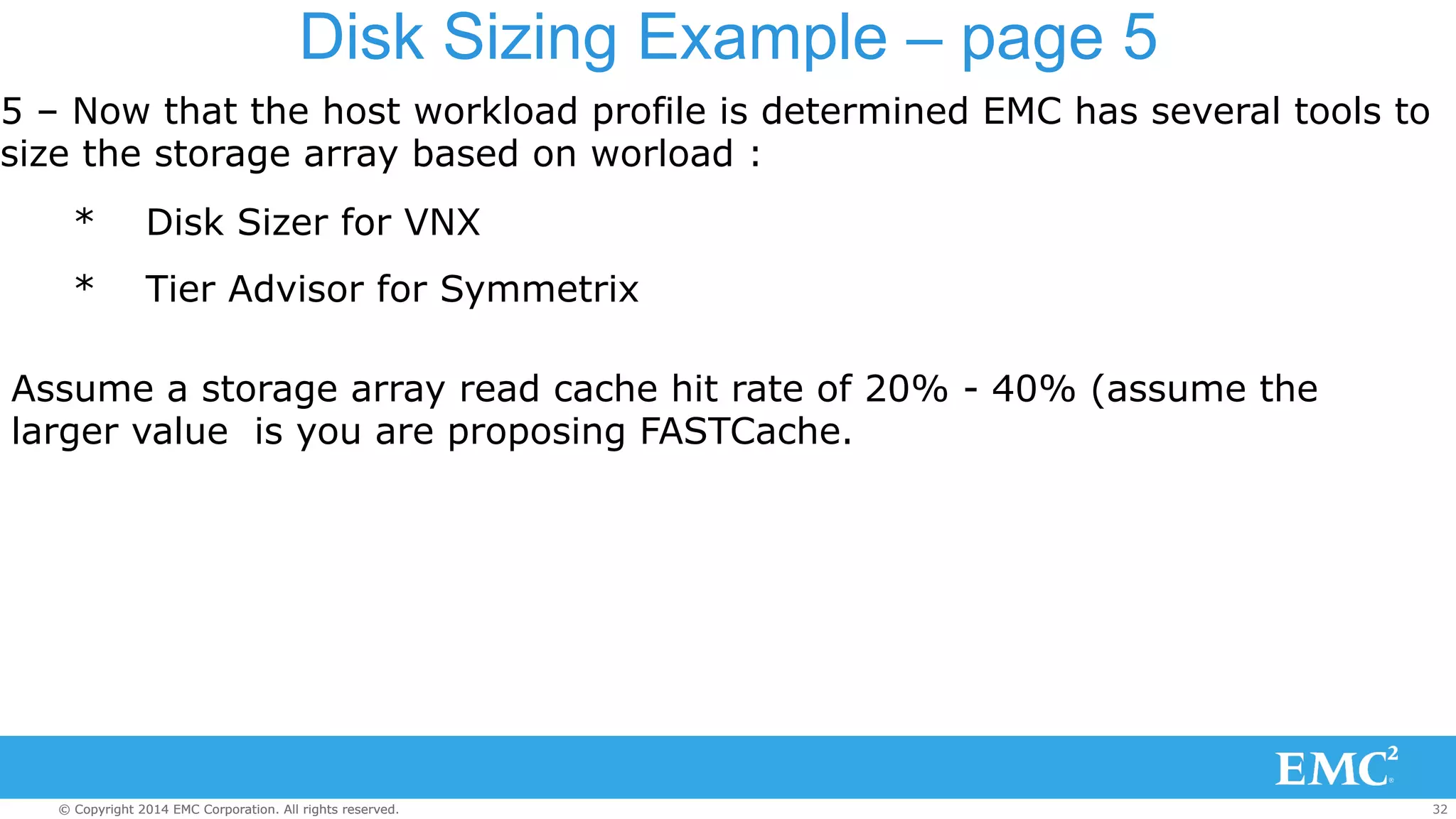 Disk Sizing Example – page 5 
5 – Now that the host workload profile is determined EMC has several tools to 
size the storage array based on worload : 
* Disk Sizer for VNX 
* Tier Advisor for Symmetrix 
Assume a storage array read cache hit rate of 20% - 40% (assume the 
larger value is you are proposing FASTCache. 
© Copyright 2014 EMC Corporation. All rights reserved. 32 
 