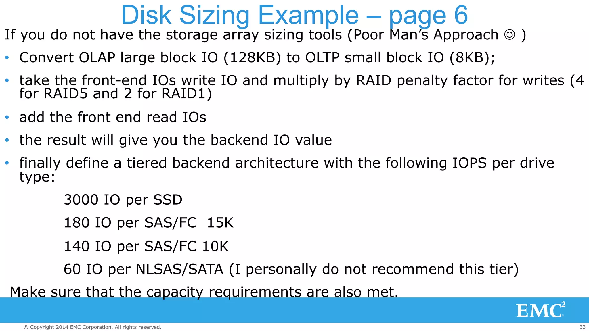 Disk Sizing Example – page 6 
If you do not have the storage array sizing tools (Poor Man’s Approach J ) 
• Convert OLAP large block IO (128KB) to OLTP small block IO (8KB); 
• take the front-end IOs write IO and multiply by RAID penalty factor for writes (4 
for RAID5 and 2 for RAID1) 
• add the front end read IOs 
• the result will give you the backend IO value 
• finally define a tiered backend architecture with the following IOPS per drive 
type: 
3000 IO per SSD 
180 IO per SAS/FC 15K 
140 IO per SAS/FC 10K 
60 IO per NLSAS/SATA (I personally do not recommend this tier) 
Make sure that the capacity requirements are also met. 
© Copyright 2014 EMC Corporation. All rights reserved. 33 
 