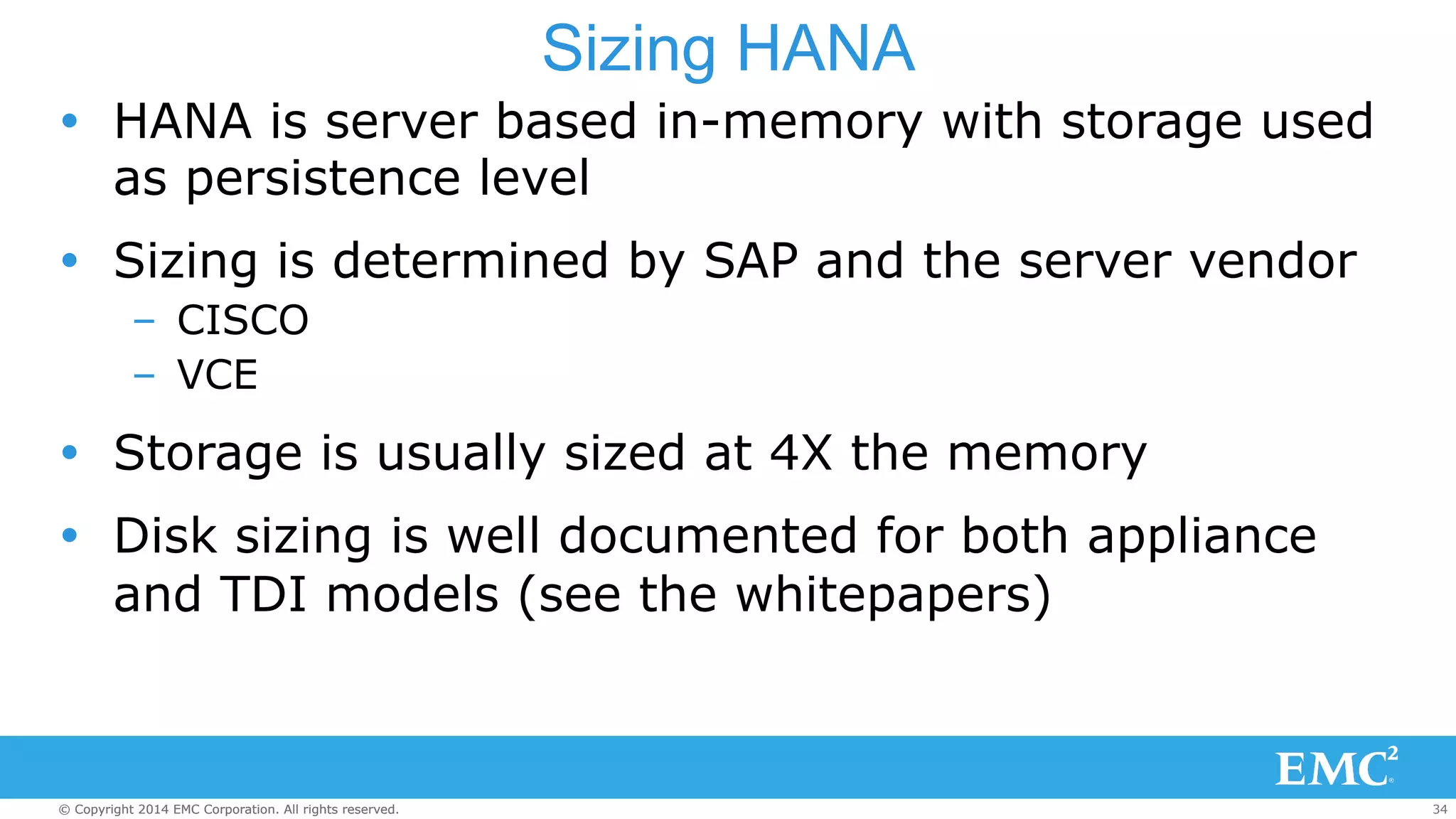 Sizing HANA 
Ÿ HANA is server based in-memory with storage used 
as persistence level 
Ÿ Sizing is determined by SAP and the server vendor 
– CISCO 
– VCE 
Ÿ Storage is usually sized at 4X the memory 
Ÿ Disk sizing is well documented for both appliance 
and TDI models (see the whitepapers) 
© Copyright 2014 EMC Corporation. All rights reserved. 34 
 