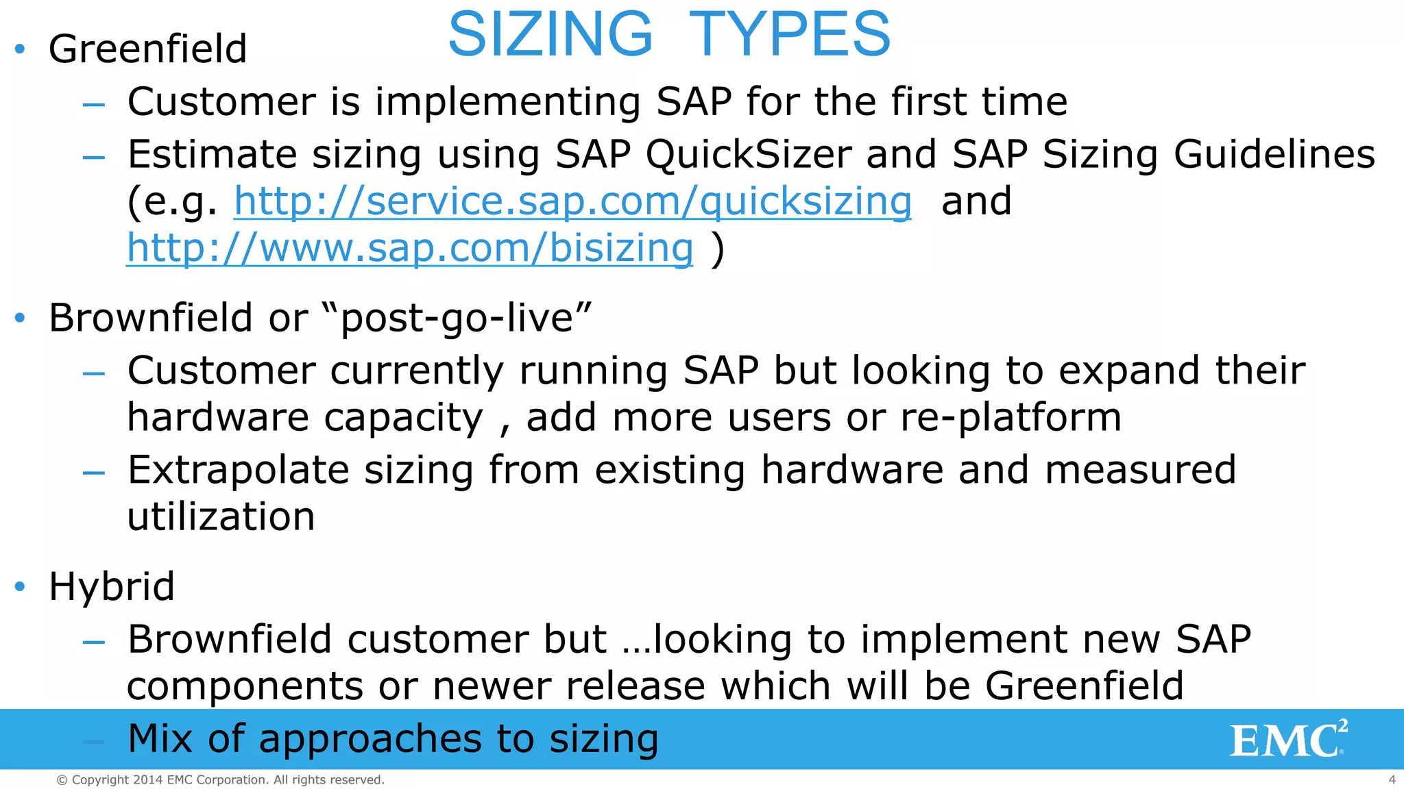 • Greenfield SIZING TYPES 
– Customer is implementing SAP for the first time 
– Estimate sizing using SAP QuickSizer and SAP Sizing Guidelines 
(e.g. http://service.sap.com/quicksizing and 
http://www.sap.com/bisizing ) 
• Brownfield or “post-go-live” 
– Customer currently running SAP but looking to expand their 
hardware capacity , add more users or re-platform 
– Extrapolate sizing from existing hardware and measured 
utilization 
• Hybrid 
– Brownfield customer but …looking to implement new SAP 
components or newer release which will be Greenfield 
– Mix of approaches to sizing 
© Copyright 2014 EMC Corporation. All rights reserved. 4 
 