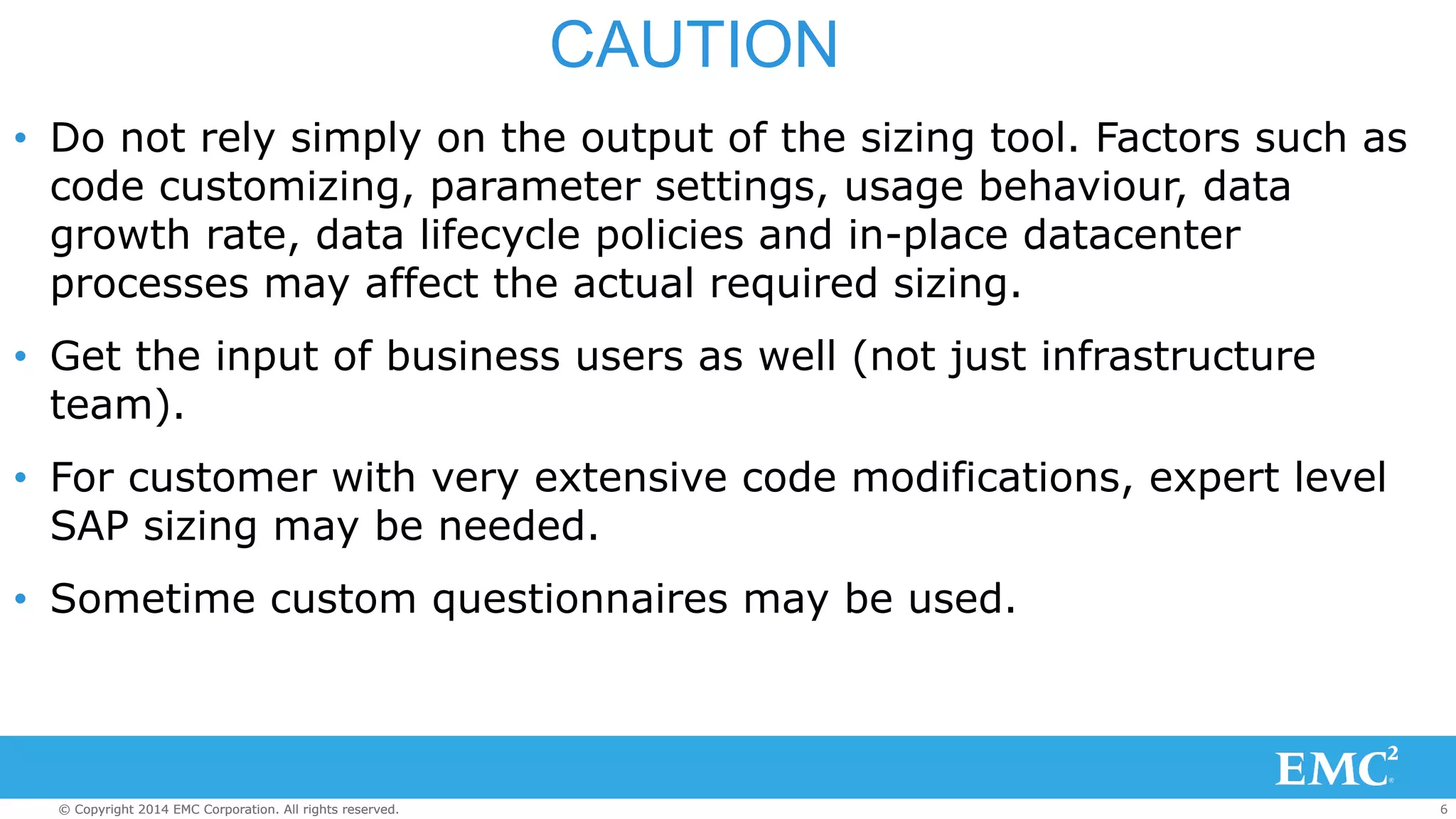 CAUTION 
• Do not rely simply on the output of the sizing tool. Factors such as 
code customizing, parameter settings, usage behaviour, data 
growth rate, data lifecycle policies and in-place datacenter 
processes may affect the actual required sizing. 
• Get the input of business users as well (not just infrastructure 
team). 
• For customer with very extensive code modifications, expert level 
SAP sizing may be needed. 
• Sometime custom questionnaires may be used. 
© Copyright 2014 EMC Corporation. All rights reserved. 6 
 