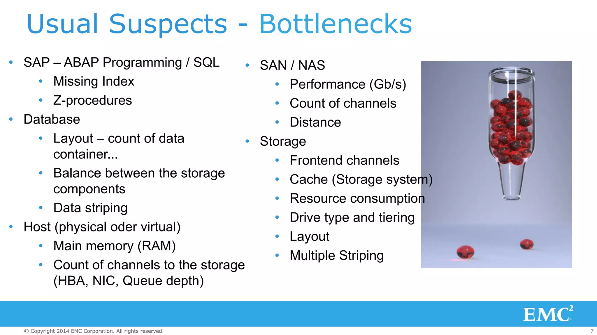 Usual Suspects - Bottlenecks 
• SAP – ABAP Programming / SQL 
• Missing Index 
• Z-procedures 
• Database 
• Layout – count of data 
container... 
• Balance between the storage 
components 
• Data striping 
• Host (physical oder virtual) 
• SAN / NAS 
• Storage 
• Main memory (RAM) 
• Count of channels to the storage 
(HBA, NIC, Queue depth) 
• Performance (Gb/s) 
• Count of channels 
• Distance 
• Frontend channels 
• Cache (Storage system) 
• Resource consumption 
• Drive type and tiering 
• Layout 
• Multiple Striping 
© Copyright 2014 EMC Corporation. All rights reserved. 7 
 