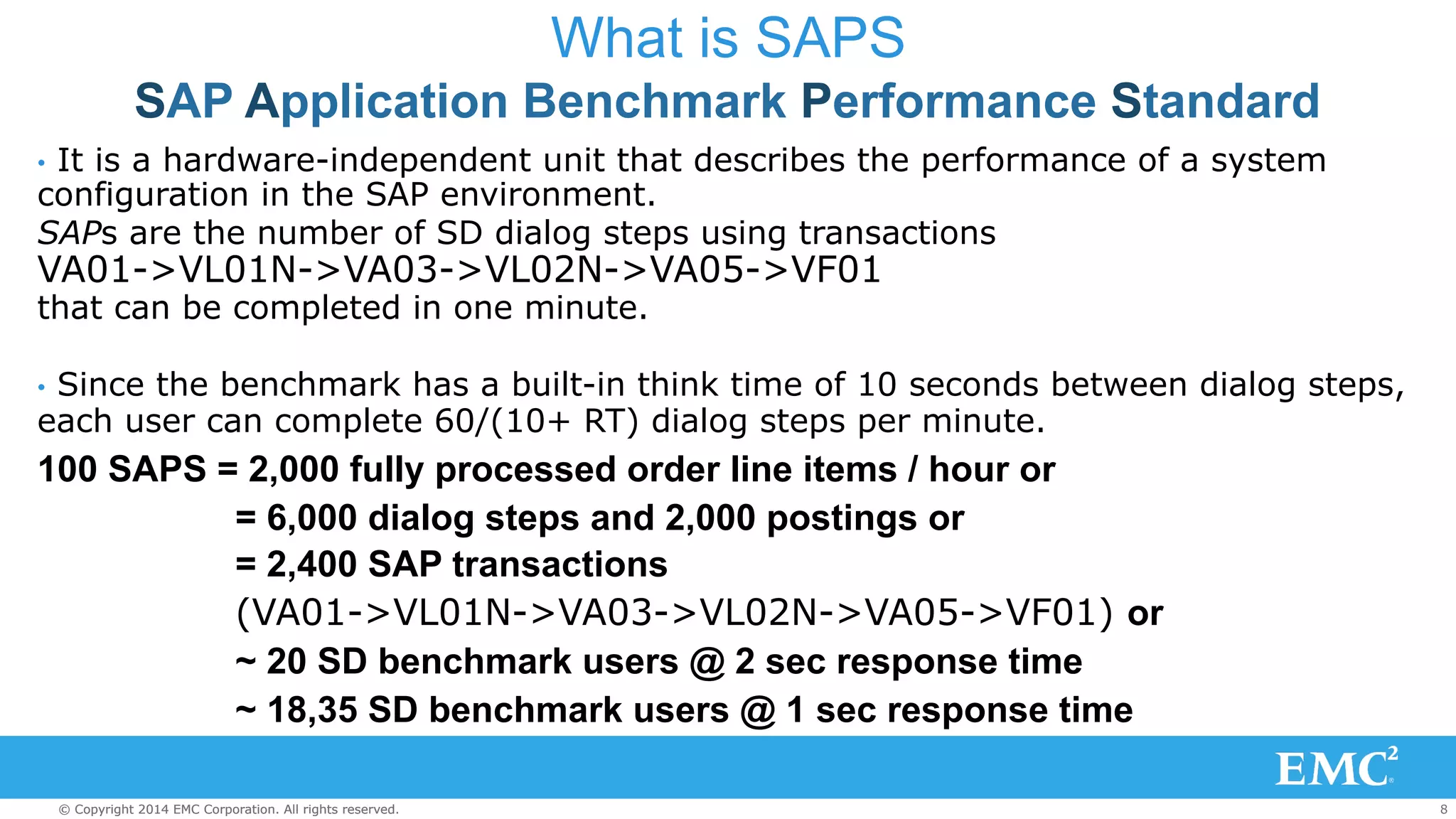 What is SAPS 
SAP Application Benchmark Performance Standard 
• It is a hardware-independent unit that describes the performance of a system 
configuration in the SAP environment. 
SAPs are the number of SD dialog steps using transactions 
VA01->VL01N->VA03->VL02N->VA05->VF01 
that can be completed in one minute. 
• Since the benchmark has a built-in think time of 10 seconds between dialog steps, 
each user can complete 60/(10+ RT) dialog steps per minute. 
100 SAPS = 2,000 fully processed order line items / hour or 
= 6,000 dialog steps and 2,000 postings or 
= 2,400 SAP transactions 
(VA01->VL01N->VA03->VL02N->VA05->VF01) or 
~ 20 SD benchmark users @ 2 sec response time 
~ 18,35 SD benchmark users @ 1 sec response time 
© Copyright 2014 EMC Corporation. All rights reserved. 8 
 