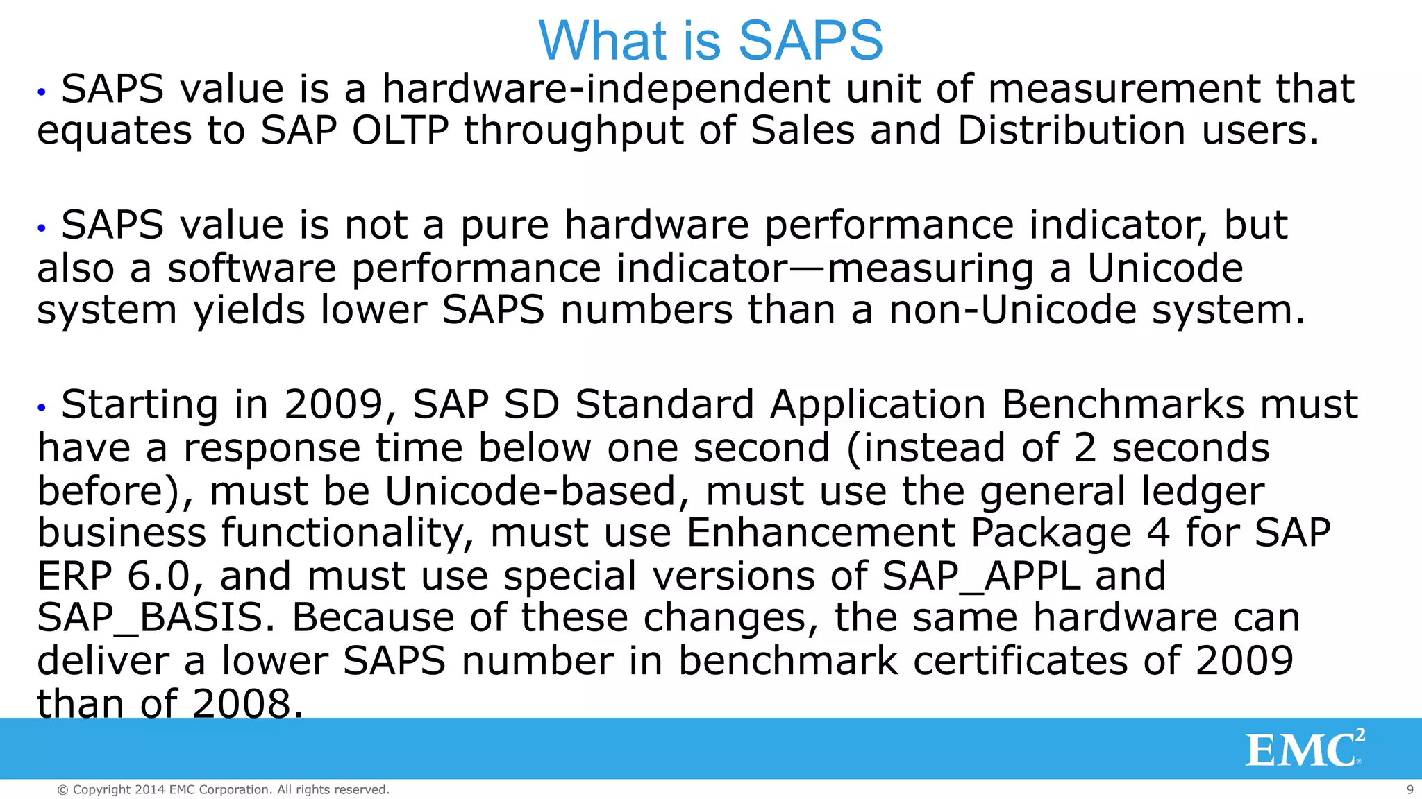 What is SAPS 
• SAPS value is a hardware-independent unit of measurement that 
equates to SAP OLTP throughput of Sales and Distribution users. 
• SAPS value is not a pure hardware performance indicator, but 
also a software performance indicator—measuring a Unicode 
system yields lower SAPS numbers than a non-Unicode system. 
• Starting in 2009, SAP SD Standard Application Benchmarks must 
have a response time below one second (instead of 2 seconds 
before), must be Unicode-based, must use the general ledger 
business functionality, must use Enhancement Package 4 for SAP 
ERP 6.0, and must use special versions of SAP_APPL and 
SAP_BASIS. Because of these changes, the same hardware can 
deliver a lower SAPS number in benchmark certificates of 2009 
than of 2008. 
© Copyright 2014 EMC Corporation. All rights reserved. 9 
 
