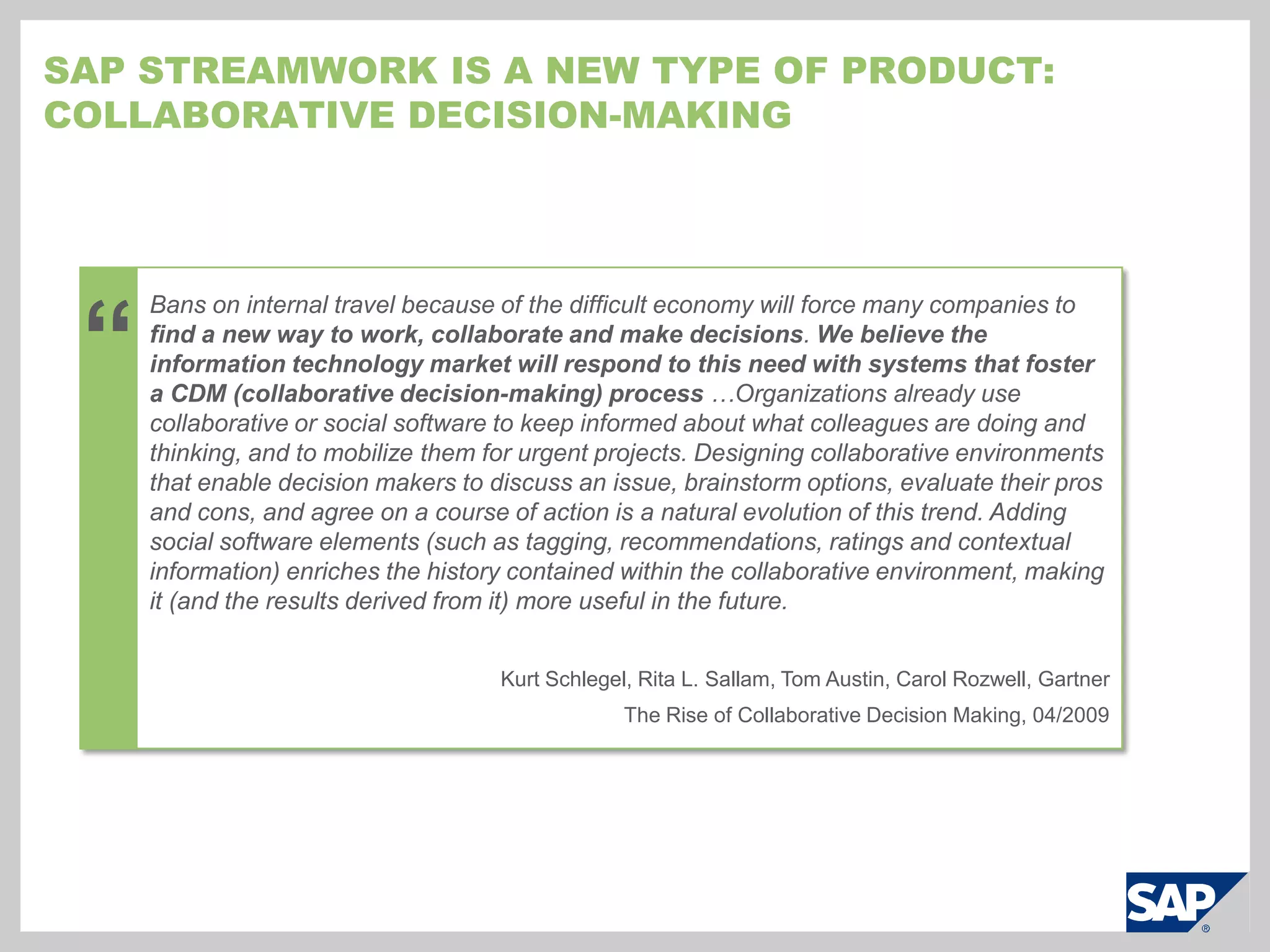 How does it work?Example:  Select a new product nameWhat should we name this product?12Define the outcome desired or start with a prior activityCreate a project for naming the new productOutcome is documented.  All information is saved for next naming projectDocument the outcome and save all project detailsCreate a work activity83Team builds consensus and picks a final nameSAP StreamWorkConfirm the outcome or decisionInvite the right peopleInvite the marketing and branding teams, stakeholders, the external branding agency7Iterate, discuss, and analyzeApply structure with templates and business tools:  organize, collect feedback, brainstorm4Work with the right information:  web, desktop, enterprise systemsTeam discusses and rates the short list of namesAgency proposes a list of names.The team rates the pros and cons for each name.65Agency posts the results of a customer survey that tested the names chosen