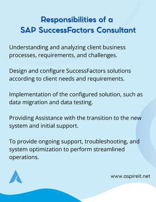 www.aspireit.net
Understanding and analyzing client business
processes, requirements, and challenges.
Design and configure SuccessFactors solutions
according to client needs and requirements.
Implementation of the configured solution, such as
data migration and data testing.
Providing Assistance with the transition to the new
system and initial support.
To provide ongoing support, troubleshooting, and
system optimization to perform streamlined
operations.
Responsibilities of a
Responsibilities of a
SAP SuccessFactors Consultant
SAP SuccessFactors Consultant
 