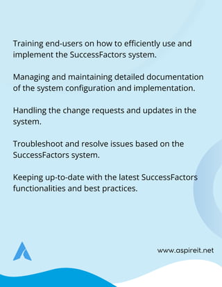 www.aspireit.net
Training end-users on how to efficiently use and
implement the SuccessFactors system.
Managing and maintaining detailed documentation
of the system configuration and implementation.
Handling the change requests and updates in the
system.
Troubleshoot and resolve issues based on the
SuccessFactors system.
Keeping up-to-date with the latest SuccessFactors
functionalities and best practices.
 