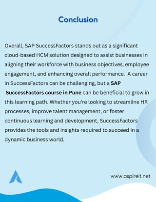www.aspireit.net
Overall, SAP SuccessFactors stands out as a significant
cloud-based HCM solution designed to assist businesses in
aligning their workforce with business objectives, employee
engagement, and enhancing overall performance. A career
in SuccessFactors can be challenging, but a SAP
SuccessFactors course in Pune can be beneficial to grow in
this learning path. Whether you're looking to streamline HR
processes, improve talent management, or foster
continuous learning and development, SuccessFactors
provides the tools and insights required to succeed in a
dynamic business world.
Conclusion
Conclusion
 