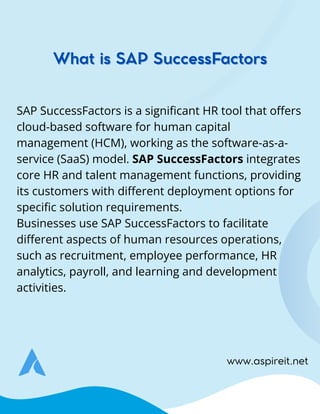 SAP SuccessFactors is a significant HR tool that offers
cloud-based software for human capital
management (HCM), working as the software-as-a-
service (SaaS) model. SAP SuccessFactors integrates
core HR and talent management functions, providing
its customers with different deployment options for
specific solution requirements.
Businesses use SAP SuccessFactors to facilitate
different aspects of human resources operations,
such as recruitment, employee performance, HR
analytics, payroll, and learning and development
activities.
What is SAP SuccessFactors
What is SAP SuccessFactors
www.aspireit.net
 