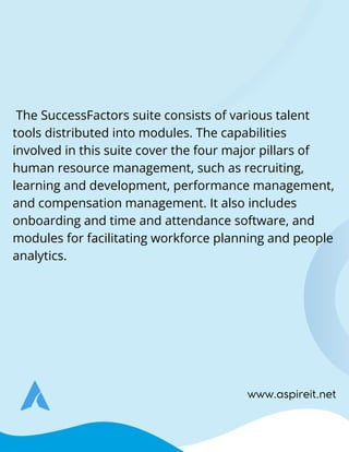 The SuccessFactors suite consists of various talent
tools distributed into modules. The capabilities
involved in this suite cover the four major pillars of
human resource management, such as recruiting,
learning and development, performance management,
and compensation management. It also includes
onboarding and time and attendance software, and
modules for facilitating workforce planning and people
analytics.
www.aspireit.net
 